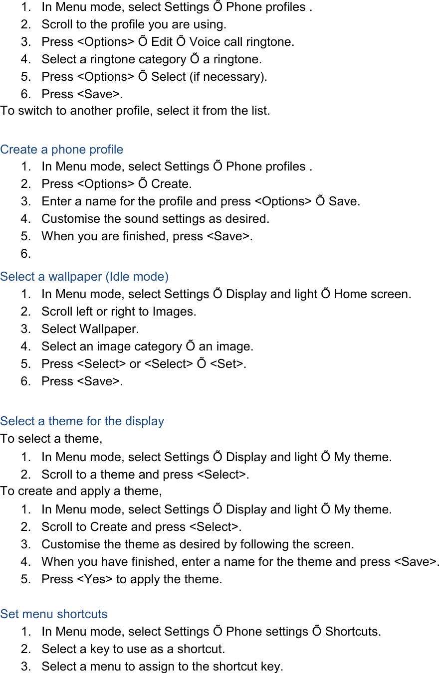 1. In Menu mode, select Settings Õ Phone profiles . 2. Scroll to the profile you are using. 3. Press <Options> Õ Edit Õ Voice call ringtone. 4. Select a ringtone category Õ a ringtone. 5. Press <Options> Õ Select (if necessary). 6. Press <Save>. To switch to another profile, select it from the list. Create a phone profile 1. In Menu mode, select Settings Õ Phone profiles . 2. Press <Options> Õ Create. 3. Enter a name for the profile and press <Options> Õ Save. 4. Customise the sound settings as desired. 5. When you are finished, press <Save>. 6. Select a wallpaper (Idle mode) 1. In Menu mode, select Settings Õ Display and light Õ Home screen. 2. Scroll left or right to Images. 3. Select Wallpaper. 4. Select an image category Õ an image. 5. Press <Select> or <Select> Õ <Set>. 6. Press <Save>. Select a theme for the display To select a theme, 1. In Menu mode, select Settings Õ Display and light Õ My theme. 2. Scroll to a theme and press <Select>. To create and apply a theme, 1. In Menu mode, select Settings Õ Display and light Õ My theme. 2. Scroll to Create and press <Select>. 3. Customise the theme as desired by following the screen. 4. When you have finished, enter a name for the theme and press <Save>. 5. Press <Yes> to apply the theme. Set menu shortcuts 1. In Menu mode, select Settings Õ Phone settings Õ Shortcuts. 2. Select a key to use as a shortcut. 3. Select a menu to assign to the shortcut key.