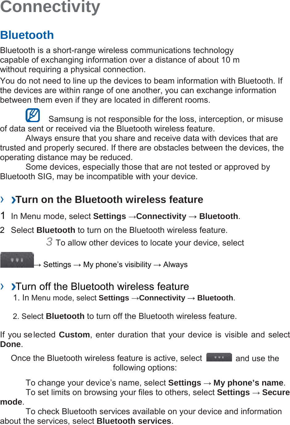 Connectivity Bluetooth Bluetooth is a short-range wireless communications technology capable of exchanging information over a distance of about 10 m without requiring a physical connection. You do not need to line up the devices to beam information with Bluetooth. If the devices are within range of one another, you can exchange information between them even if they are located in different rooms. Samsung is not responsible for the loss, interception, or misuse of data sent or received via the Bluetooth wireless feature. Always ensure that you share and receive data with devices that are trusted and properly secured. If there are obstacles between the devices, the operating distance may be reduced. Some devices, especially those that are not tested or approved by Bluetooth SIG, may be incompatible with your device. › Turn on the Bluetooth wireless feature 1 In Menu mode, select Settings →Connectivity → Bluetooth. 2 Select Bluetooth to turn on the Bluetooth wireless feature. 3 To allow other devices to locate your device, select → Settings → My phone’s visibility → Always › Turn off the Bluetooth wireless feature 1. In Menu mode, select Settings →Connectivity → Bluetooth. 2. Select Bluetooth to turn off the Bluetooth wireless feature. If you selected Custom, enter duration that your device is visible and select Done. Once the Bluetooth wireless feature is active, select and use the following options: To change your device’s name, select Settings → My phone’s name. To set limits on browsing your files to others, select Settings → Secure mode. To check Bluetooth services available on your device and information about the services, select Bluetooth services.