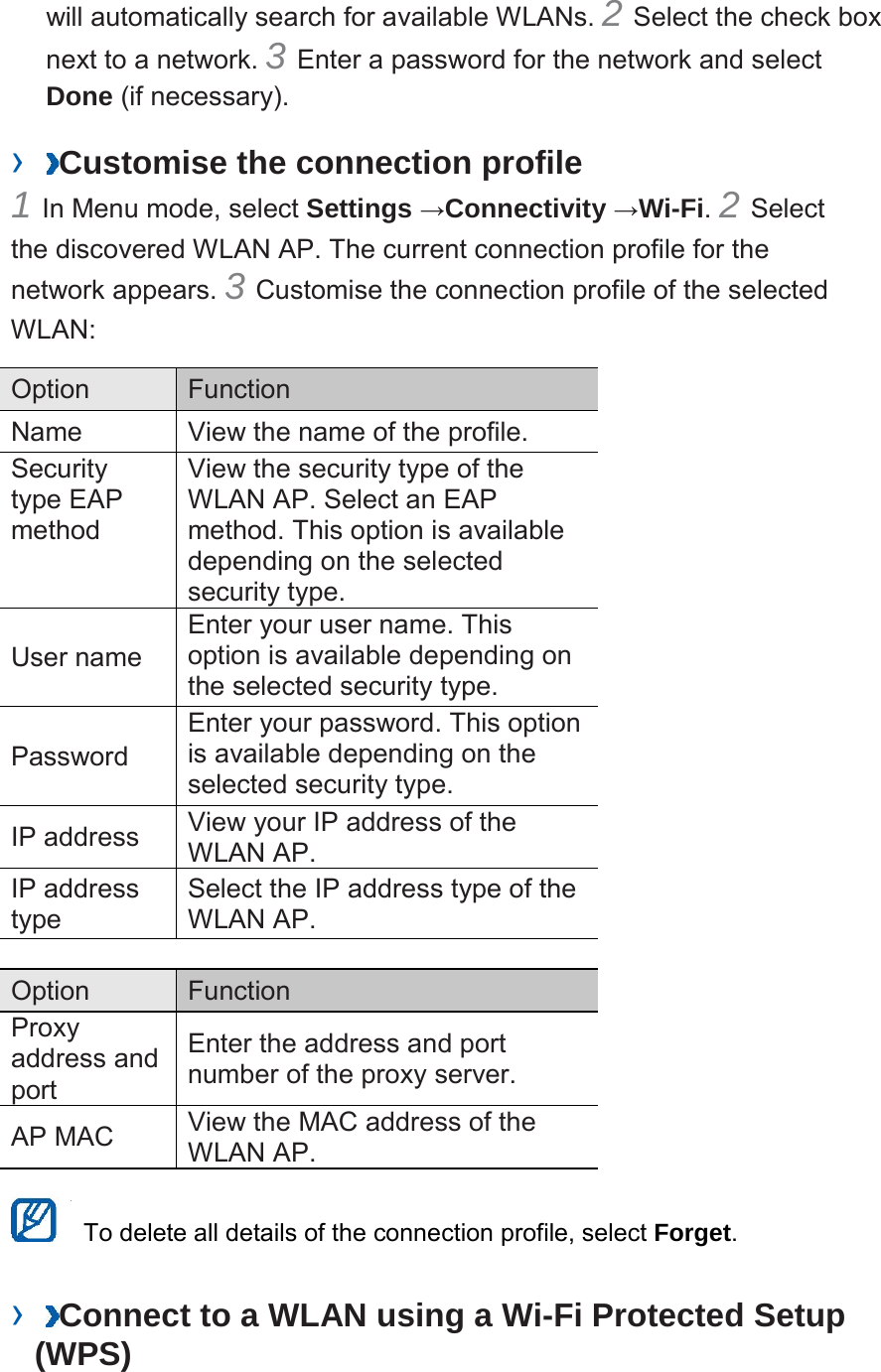 will automatically search for available WLANs. 2 Select the check box next to a network. 3 Enter a password for the network and select Done (if necessary). › Customise the connection profile 1 In Menu mode, select Settings →Connectivity →Wi-Fi. 2 Select the discovered WLAN AP. The current connection profile for the network appears. 3 Customise the connection profile of the selected WLAN: Option Function Name View the name of the profile. Security type EAP method View the security type of the WLAN AP. Select an EAP method. This option is available depending on the selected security type. User name Enter your user name. This option is available depending on the selected security type. Password Enter your password. This option is available depending on the selected security type. IP address View your IP address of the WLAN AP. IP address type Select the IP address type of the WLAN AP. Option Function Proxy address and port Enter the address and port number of the proxy server. AP MAC View the MAC address of the WLAN AP. To delete all details of the connection profile, select Forget. › Connect to a WLAN using a Wi-Fi Protected Setup (WPS)