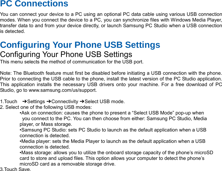 PC Connections You can connect your device to a PC using an optional PC data cable using various USB connection modes. When you connect the device to a PC, you can synchronize files with Windows Media Player, transfer data to and from your device directly, or launch Samsung PC Studio when a USB connection is detected. Configuring Your Phone USB Settings Configuring Your Phone USB Settings This menu selects the method of communication for the USB port. Note: The Bluetooth feature must first be disabled before initiating a USB connection with the phone. Prior to connecting the USB cable to the phone, install the latest version of the PC Studio application. This application installs the necessary USB drivers onto your machine. For a free download of PC Studio, go to www.samsung.com/us/support. 1.Touch ➔ Settings ➔ Connectivity ➔ Select USB mode. 2. Select one of the following USB modes: •Ask on connection: causes the phone to present a “Select USB Mode” pop-up when you connect to the PC. You can then choose from either: Samsung PC Studio, Media player, or Mass storage. •Samsung PC Studio: sets PC Studio to launch as the default application when a USB connection is detected. •Media player: sets the Media Player to launch as the default application when a USB connection is detected. •Mass storage: allows you to utilize the onboard storage capacity of the phone’s microSD card to store and upload files. This option allows your computer to detect the phone’s microSD card as a removable storage drive. 3.Touch Save.