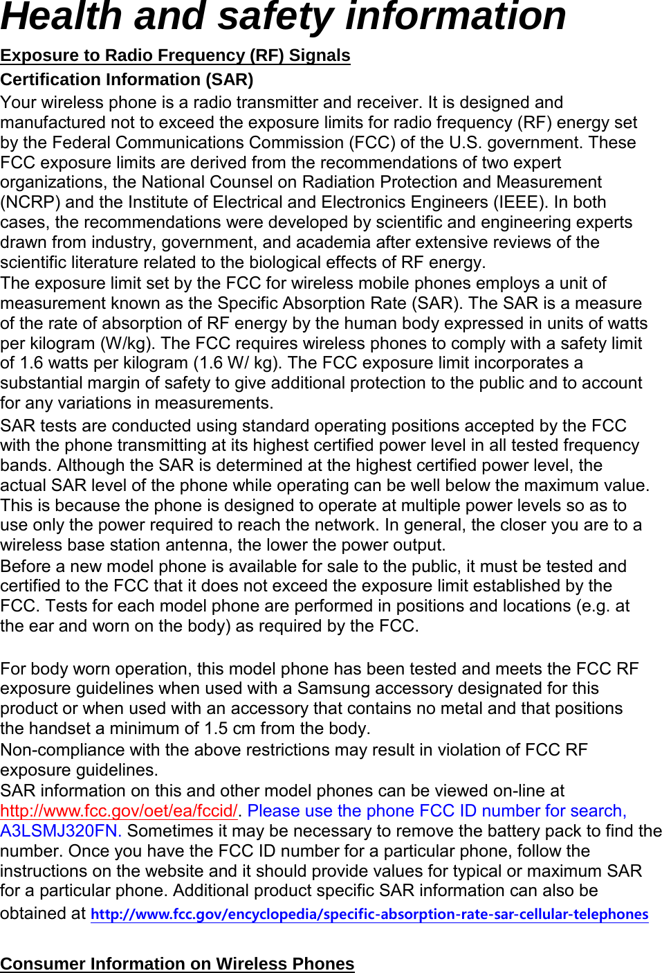 Health and safety information Exposure to Radio Frequency (RF) Signals Certification Information (SAR) Your wireless phone is a radio transmitter and receiver. It is designed and manufactured not to exceed the exposure limits for radio frequency (RF) energy set by the Federal Communications Commission (FCC) of the U.S. government. These FCC exposure limits are derived from the recommendations of two expert organizations, the National Counsel on Radiation Protection and Measurement (NCRP) and the Institute of Electrical and Electronics Engineers (IEEE). In both cases, the recommendations were developed by scientific and engineering experts drawn from industry, government, and academia after extensive reviews of the scientific literature related to the biological effects of RF energy. The exposure limit set by the FCC for wireless mobile phones employs a unit of measurement known as the Specific Absorption Rate (SAR). The SAR is a measure of the rate of absorption of RF energy by the human body expressed in units of watts per kilogram (W/kg). The FCC requires wireless phones to comply with a safety limit of 1.6 watts per kilogram (1.6 W/ kg). The FCC exposure limit incorporates a substantial margin of safety to give additional protection to the public and to account for any variations in measurements. SAR tests are conducted using standard operating positions accepted by the FCC with the phone transmitting at its highest certified power level in all tested frequency bands. Although the SAR is determined at the highest certified power level, the actual SAR level of the phone while operating can be well below the maximum value. This is because the phone is designed to operate at multiple power levels so as to use only the power required to reach the network. In general, the closer you are to a wireless base station antenna, the lower the power output. Before a new model phone is available for sale to the public, it must be tested and certified to the FCC that it does not exceed the exposure limit established by the FCC. Tests for each model phone are performed in positions and locations (e.g. at the ear and worn on the body) as required by the FCC. For body worn operation, this model phone has been tested and meets the FCC RF exposure guidelines when used with a Samsung accessory designated for this product or when used with an accessory that contains no metal and that positions the handset a minimum of 1.5 cm from the body. Non-compliance with the above restrictions may result in violation of FCC RF exposure guidelines. SAR information on this and other model phones can be viewed on-line at http://www.fcc.gov/oet/ea/fccid/. Please use the phone FCC ID number for search, A3LSMJ320FN. Sometimes it may be necessary to remove the battery pack to find the number. Once you have the FCC ID number for a particular phone, follow the instructions on the website and it should provide values for typical or maximum SAR for a particular phone. Additional product specific SAR information can also be obtained at http://www.fcc.gov/encyclopedia/specific-absorption-rate-sar-cellular-telephones Consumer Information on Wireless Phones