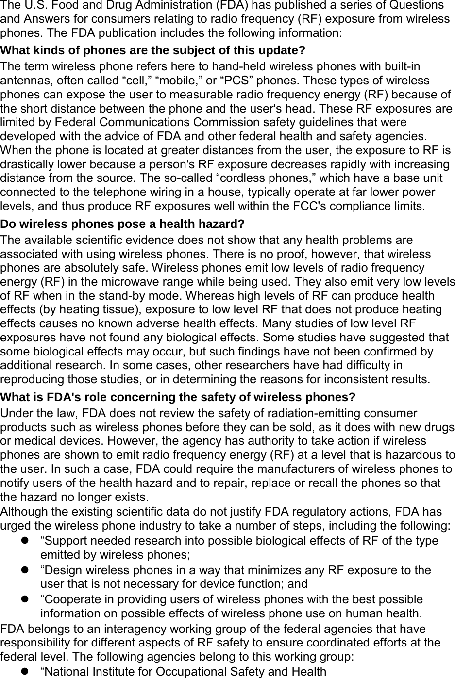 The U.S. Food and Drug Administration (FDA) has published a series of Questions and Answers for consumers relating to radio frequency (RF) exposure from wireless phones. The FDA publication includes the following information: What kinds of phones are the subject of this update? The term wireless phone refers here to hand-held wireless phones with built-in antennas, often called “cell,” “mobile,” or “PCS” phones. These types of wireless phones can expose the user to measurable radio frequency energy (RF) because of the short distance between the phone and the user's head. These RF exposures are limited by Federal Communications Commission safety guidelines that were developed with the advice of FDA and other federal health and safety agencies. When the phone is located at greater distances from the user, the exposure to RF is drastically lower because a person's RF exposure decreases rapidly with increasing distance from the source. The so-called “cordless phones,” which have a base unit connected to the telephone wiring in a house, typically operate at far lower power levels, and thus produce RF exposures well within the FCC's compliance limits. Do wireless phones pose a health hazard? The available scientific evidence does not show that any health problems are associated with using wireless phones. There is no proof, however, that wireless phones are absolutely safe. Wireless phones emit low levels of radio frequency energy (RF) in the microwave range while being used. They also emit very low levels of RF when in the stand-by mode. Whereas high levels of RF can produce health effects (by heating tissue), exposure to low level RF that does not produce heating effects causes no known adverse health effects. Many studies of low level RF exposures have not found any biological effects. Some studies have suggested that some biological effects may occur, but such findings have not been confirmed by additional research. In some cases, other researchers have had difficulty in reproducing those studies, or in determining the reasons for inconsistent results. What is FDA's role concerning the safety of wireless phones? Under the law, FDA does not review the safety of radiation-emitting consumer products such as wireless phones before they can be sold, as it does with new drugs or medical devices. However, the agency has authority to take action if wireless phones are shown to emit radio frequency energy (RF) at a level that is hazardous to the user. In such a case, FDA could require the manufacturers of wireless phones to notify users of the health hazard and to repair, replace or recall the phones so that the hazard no longer exists. Although the existing scientific data do not justify FDA regulatory actions, FDA has urged the wireless phone industry to take a number of steps, including the following: “Support needed research into possible biological effects of RF of the type emitted by wireless phones; “Design wireless phones in a way that minimizes any RF exposure to the user that is not necessary for device function; and “Cooperate in providing users of wireless phones with the best possible information on possible effects of wireless phone use on human health. FDA belongs to an interagency working group of the federal agencies that have responsibility for different aspects of RF safety to ensure coordinated efforts at the federal level. The following agencies belong to this working group: “National Institute for Occupational Safety and Health
