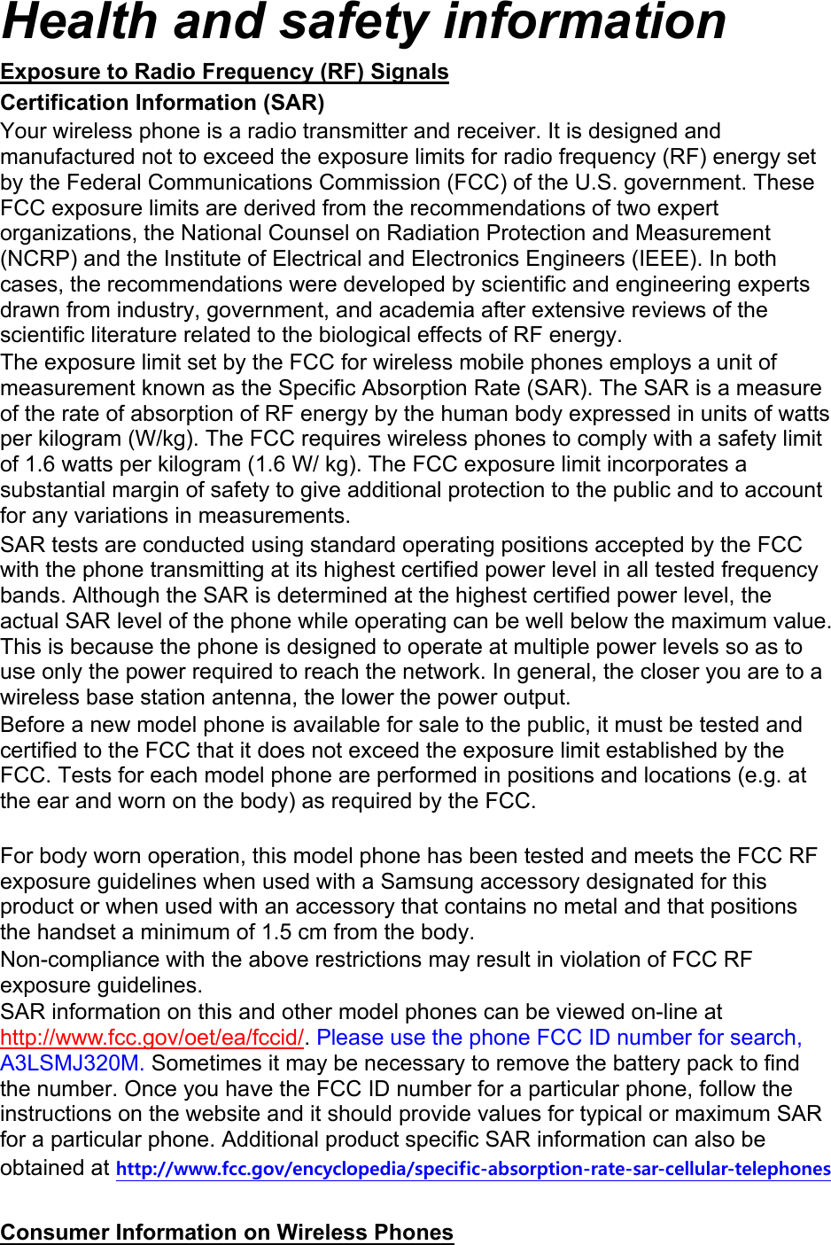Health and safety information Exposure to Radio Frequency (RF) Signals Certification Information (SAR) Your wireless phone is a radio transmitter and receiver. It is designed and manufactured not to exceed the exposure limits for radio frequency (RF) energy set by the Federal Communications Commission (FCC) of the U.S. government. These FCC exposure limits are derived from the recommendations of two expert organizations, the National Counsel on Radiation Protection and Measurement (NCRP) and the Institute of Electrical and Electronics Engineers (IEEE). In both cases, the recommendations were developed by scientific and engineering experts drawn from industry, government, and academia after extensive reviews of the scientific literature related to the biological effects of RF energy. The exposure limit set by the FCC for wireless mobile phones employs a unit of measurement known as the Specific Absorption Rate (SAR). The SAR is a measure of the rate of absorption of RF energy by the human body expressed in units of watts per kilogram (W/kg). The FCC requires wireless phones to comply with a safety limit of 1.6 watts per kilogram (1.6 W/ kg). The FCC exposure limit incorporates a substantial margin of safety to give additional protection to the public and to account for any variations in measurements. SAR tests are conducted using standard operating positions accepted by the FCC with the phone transmitting at its highest certified power level in all tested frequency bands. Although the SAR is determined at the highest certified power level, the actual SAR level of the phone while operating can be well below the maximum value. This is because the phone is designed to operate at multiple power levels so as to use only the power required to reach the network. In general, the closer you are to a wireless base station antenna, the lower the power output. Before a new model phone is available for sale to the public, it must be tested and certified to the FCC that it does not exceed the exposure limit established by the FCC. Tests for each model phone are performed in positions and locations (e.g. at the ear and worn on the body) as required by the FCC.      For body worn operation, this model phone has been tested and meets the FCC RF exposure guidelines when used with a Samsung accessory designated for this product or when used with an accessory that contains no metal and that positions the handset a minimum of 1.5 cm from the body.   Non-compliance with the above restrictions may result in violation of FCC RF exposure guidelines. SAR information on this and other model phones can be viewed on-line at http://www.fcc.gov/oet/ea/fccid/. Please use the phone FCC ID number for search, A3LSMJ320M. Sometimes it may be necessary to remove the battery pack to find the number. Once you have the FCC ID number for a particular phone, follow the instructions on the website and it should provide values for typical or maximum SAR for a particular phone. Additional product specific SAR information can also be obtained at http://www.fcc.gov/encyclopedia/specific-absorption-rate-sar-cellular-telephones  Consumer Information on Wireless Phones 