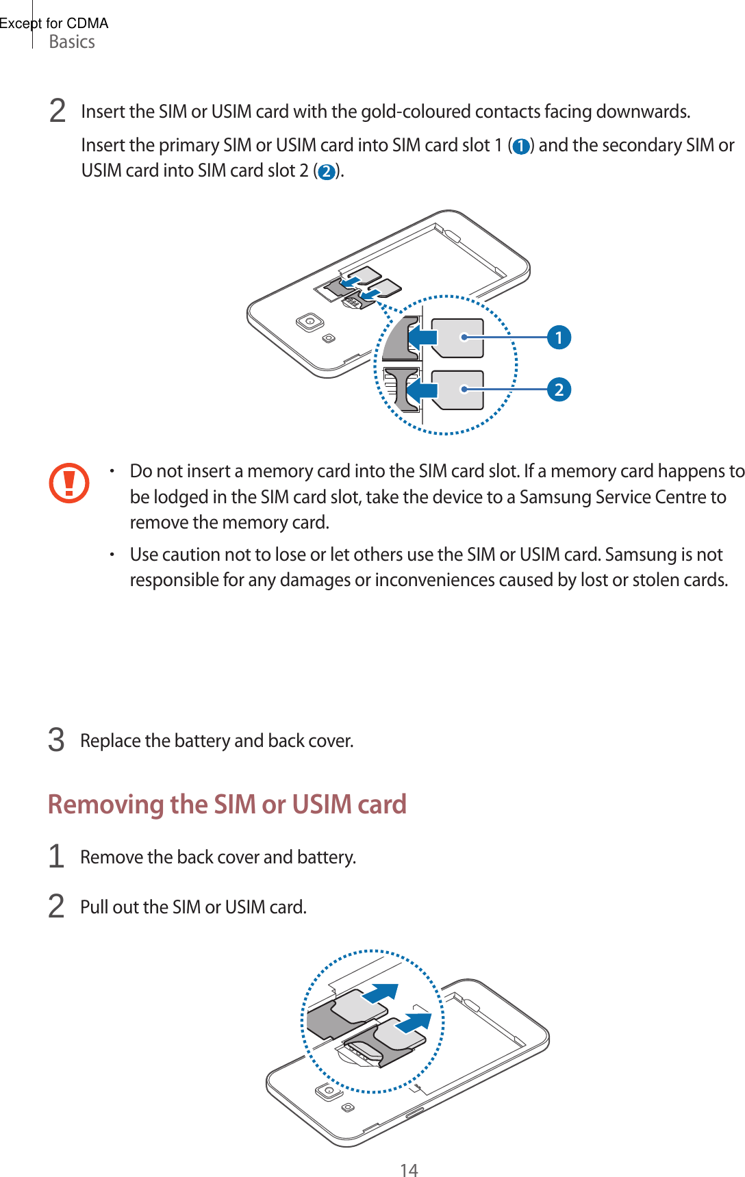 Basics142  Insert the SIM or USIM card with the gold-coloured contacts facing downwards.Insert the primary SIM or USIM card into SIM card slot 1 ( 1 ) and the secondary SIM or USIM card into SIM card slot 2 ( 2 ).12•Do not insert a memory card into the SIM card slot. If a memory card happens to be lodged in the SIM card slot, take the device to a Samsung Service Centre to remove the memory card.•Use caution not to lose or let others use the SIM or USIM card. Samsung is not responsible for any damages or inconveniences caused by lost or stolen cards.3 Replace the battery and back cover.Removing the SIM or USIM card1 Remove the back cover and battery.2 Pull out the SIM or USIM card.Except for CDMA
