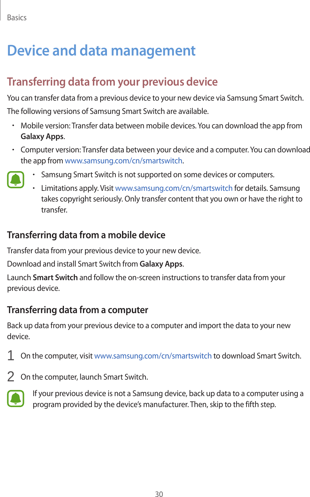 Basics30Device and data managementTransferring data from your previous deviceYou can transfer data from a previous device to your new device via Samsung Smart Switch.The following versions of Samsung Smart Switch are available.•Mobile version: Transfer data between mobile devices. You can download the app from Galaxy Apps.•Computer version: Transfer data between your device and a computer. You can download the app from www.samsung.com/cn/smartswitch.•Samsung Smart Switch is not supported on some devices or computers.•Limitations apply. Visit www.samsung.com/cn/smartswitch for details. Samsung takes copyright seriously. Only transfer content that you own or have the right to transfer.Transferring data from a mobile deviceTransfer data from your previous device to your new device.Download and install Smart Switch from Galaxy Apps.Launch Smart Switch and follow the on-screen instructions to transfer data from your previous device.Transferring data from a computerBack up data from your previous device to a computer and import the data to your new device.1  On the computer, visit www.samsung.com/cn/smartswitch to download Smart Switch.2  On the computer, launch Smart Switch.If your previous device is not a Samsung device, back up data to a computer using a program provided by the device’s manufacturer. Then, skip to the fifth step.