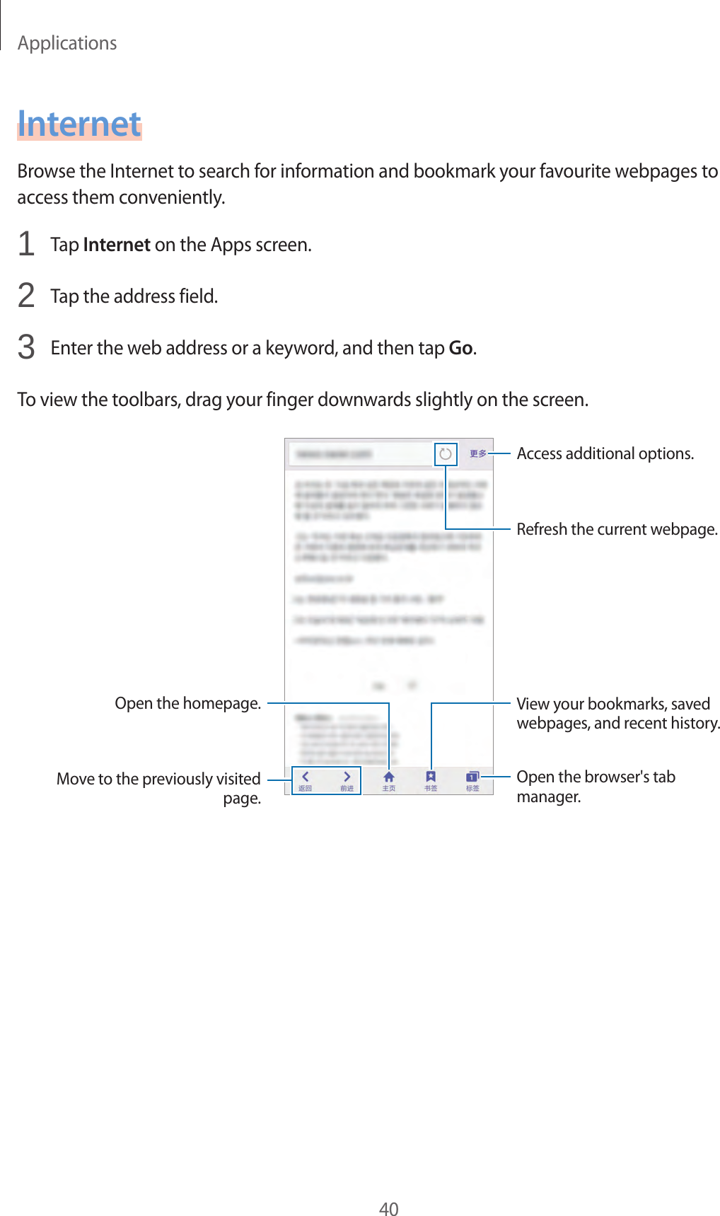 Applications40InternetBrowse the Internet to search for information and bookmark your favourite webpages to access them conveniently.1  Tap Internet on the Apps screen.2  Tap the address field.3  Enter the web address or a keyword, and then tap Go.To view the toolbars, drag your finger downwards slightly on the screen.Open the homepage.Move to the previously visited page.Open the browser&apos;s tab manager.Access additional options.Refresh the current webpage.View your bookmarks, saved webpages, and recent history.