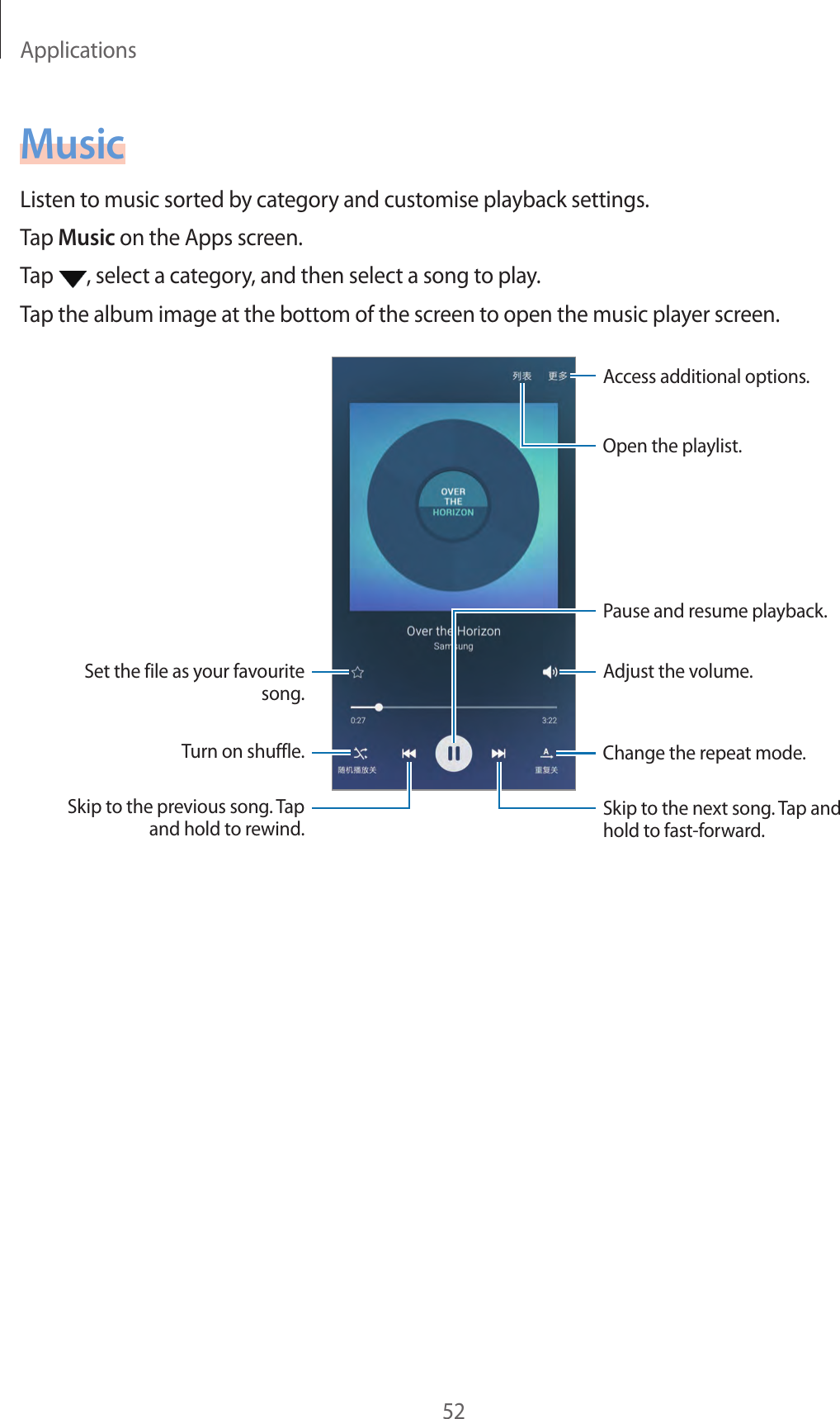 Applications52MusicListen to music sorted by category and customise playback settings.Tap Music on the Apps screen.Tap  , select a category, and then select a song to play.Tap the album image at the bottom of the screen to open the music player screen.Change the repeat mode.Skip to the next song. Tap and hold to fast-forward.Pause and resume playback.Access additional options.Adjust the volume.Skip to the previous song. Tap and hold to rewind.Turn on shuffle.Set the file as your favourite song.Open the playlist.