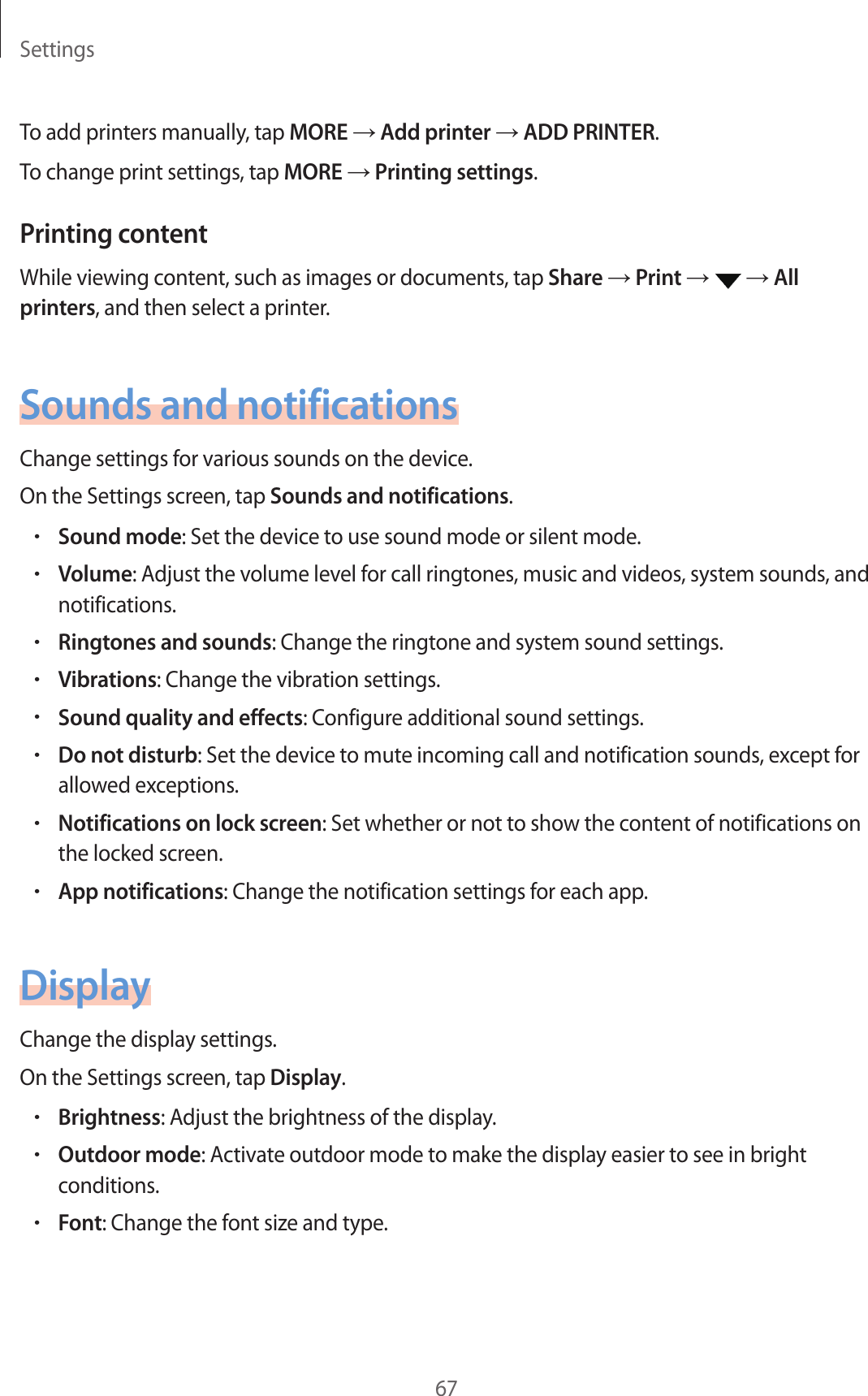 Settings67To add printers manually, tap MORE → Add printer → ADD PRINTER.To change print settings, tap MORE → Printing settings.Printing contentWhile viewing content, such as images or documents, tap Share → Print →   → All printers, and then select a printer.Sounds and notificationsChange settings for various sounds on the device.On the Settings screen, tap Sounds and notifications.•Sound mode: Set the device to use sound mode or silent mode.•Volume: Adjust the volume level for call ringtones, music and videos, system sounds, and notifications.•Ringtones and sounds: Change the ringtone and system sound settings.•Vibrations: Change the vibration settings.•Sound quality and effects: Configure additional sound settings.•Do not disturb: Set the device to mute incoming call and notification sounds, except for allowed exceptions.•Notifications on lock screen: Set whether or not to show the content of notifications on the locked screen.•App notifications: Change the notification settings for each app.DisplayChange the display settings.On the Settings screen, tap Display.•Brightness: Adjust the brightness of the display.•Outdoor mode: Activate outdoor mode to make the display easier to see in bright conditions.•Font: Change the font size and type.