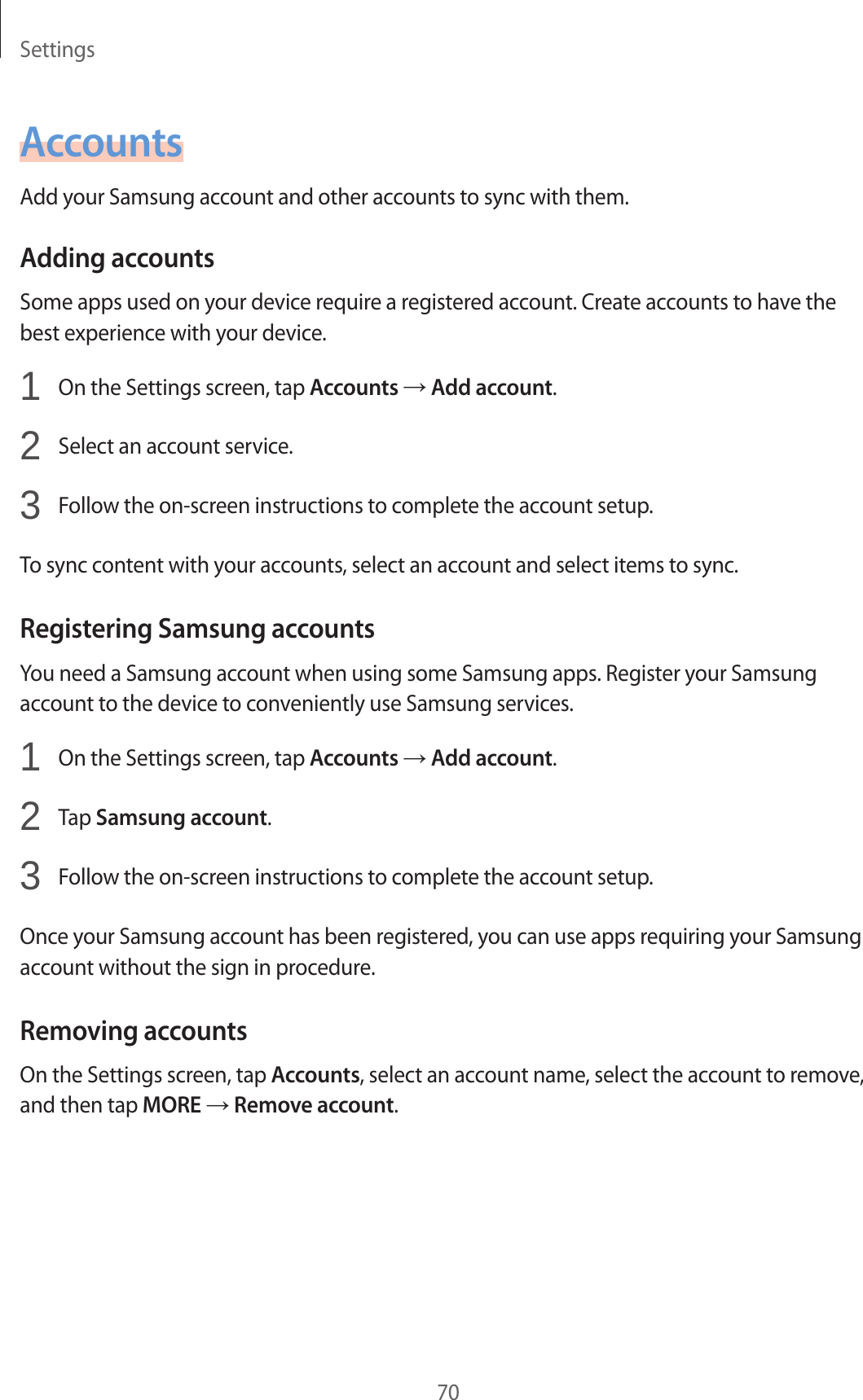 Settings70AccountsAdd your Samsung account and other accounts to sync with them.Adding accountsSome apps used on your device require a registered account. Create accounts to have the best experience with your device.1  On the Settings screen, tap Accounts → Add account.2  Select an account service.3  Follow the on-screen instructions to complete the account setup.To sync content with your accounts, select an account and select items to sync.Registering Samsung accountsYou need a Samsung account when using some Samsung apps. Register your Samsung account to the device to conveniently use Samsung services.1  On the Settings screen, tap Accounts → Add account.2  Tap Samsung account.3  Follow the on-screen instructions to complete the account setup.Once your Samsung account has been registered, you can use apps requiring your Samsung account without the sign in procedure.Removing accountsOn the Settings screen, tap Accounts, select an account name, select the account to remove, and then tap MORE → Remove account.
