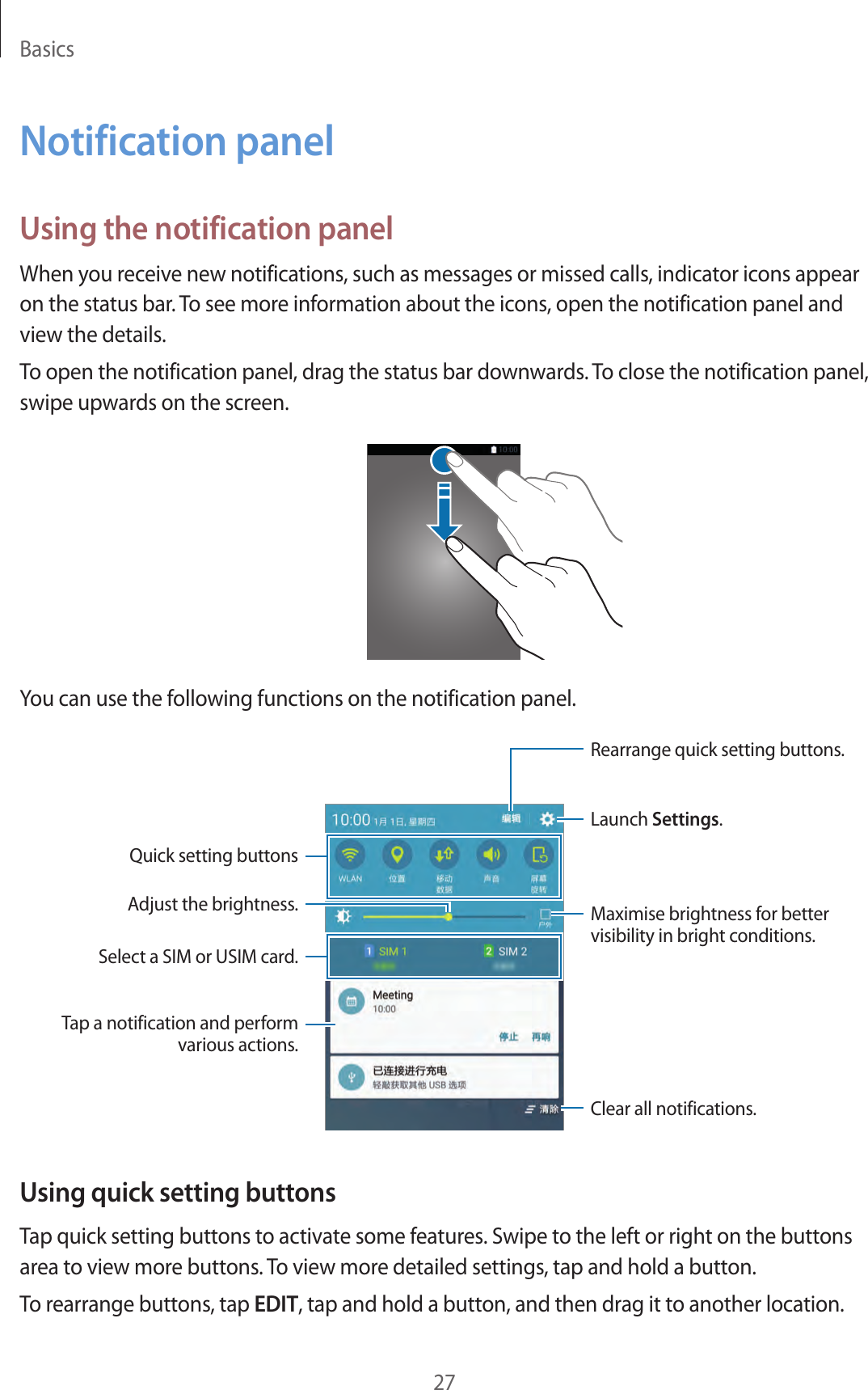 Basics27Notification panelUsing the notification panelWhen you receive new notifications, such as messages or missed calls, indicator icons appear on the status bar. To see more information about the icons, open the notification panel and view the details.To open the notification panel, drag the status bar downwards. To close the notification panel, swipe upwards on the screen.You can use the following functions on the notification panel.Launch Settings.Tap a notification and perform various actions.Clear all notifications.Maximise brightness for better visibility in bright conditions.Rearrange quick setting buttons.Quick setting buttonsAdjust the brightness.Select a SIM or USIM card.Using quick setting buttonsTap quick setting buttons to activate some features. Swipe to the left or right on the buttons area to view more buttons. To view more detailed settings, tap and hold a button.To rearrange buttons, tap EDIT, tap and hold a button, and then drag it to another location.