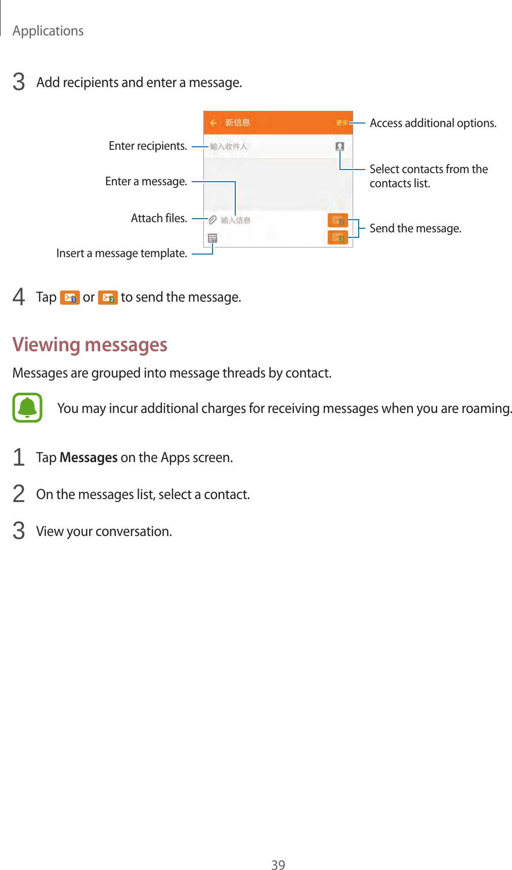 Applications393  Add recipients and enter a message.Access additional options.Enter a message.Select contacts from the contacts list.Enter recipients.Attach files.Insert a message template.Send the message.4  Tap   or   to send the message.Viewing messagesMessages are grouped into message threads by contact.You may incur additional charges for receiving messages when you are roaming.1  Tap Messages on the Apps screen.2  On the messages list, select a contact.3  View your conversation.