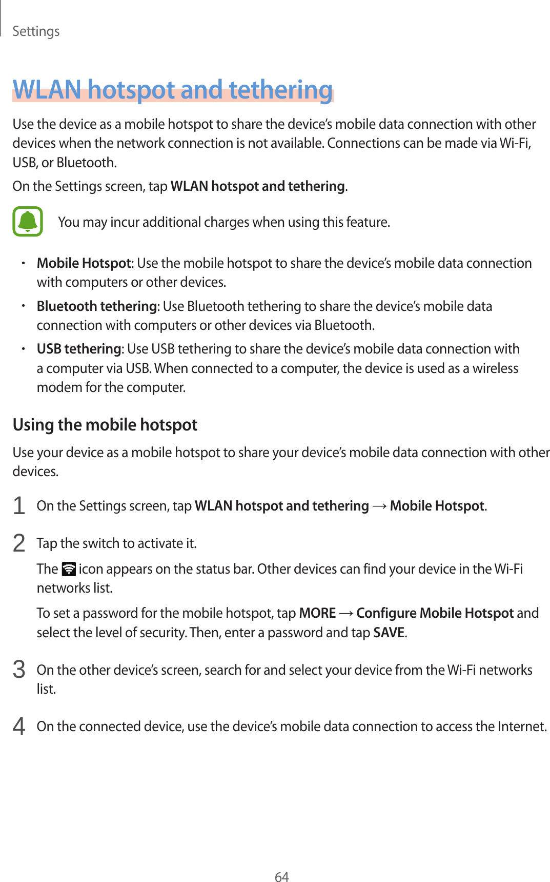 Settings64WLAN hotspot and tetheringUse the device as a mobile hotspot to share the device’s mobile data connection with other devices when the network connection is not available. Connections can be made via Wi-Fi, USB, or Bluetooth.On the Settings screen, tap WLAN hotspot and tethering.You may incur additional charges when using this feature.•Mobile Hotspot: Use the mobile hotspot to share the device’s mobile data connection with computers or other devices.•Bluetooth tethering: Use Bluetooth tethering to share the device’s mobile data connection with computers or other devices via Bluetooth.•USB tethering: Use USB tethering to share the device’s mobile data connection with a computer via USB. When connected to a computer, the device is used as a wireless modem for the computer.Using the mobile hotspotUse your device as a mobile hotspot to share your device’s mobile data connection with other devices.1  On the Settings screen, tap WLAN hotspot and tethering → Mobile Hotspot.2  Tap the switch to activate it.The   icon appears on the status bar. Other devices can find your device in the Wi-Fi networks list.To set a password for the mobile hotspot, tap MORE → Configure Mobile Hotspot and select the level of security. Then, enter a password and tap SAVE.3  On the other device’s screen, search for and select your device from the Wi-Fi networks list.4  On the connected device, use the device’s mobile data connection to access the Internet.