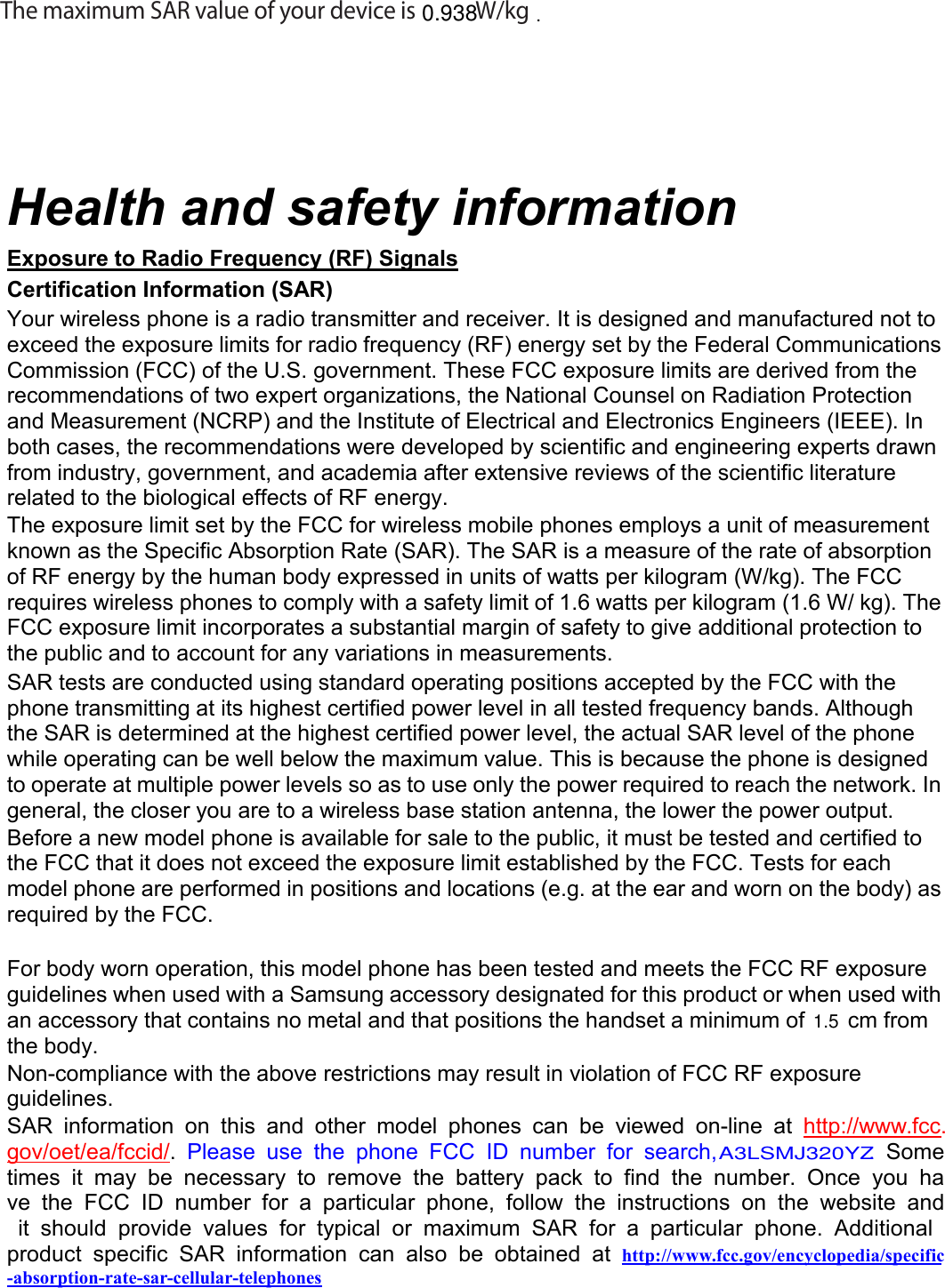 The maximum SAR value of your device is   W/kg0.938Health and safety informationExposure to Radio Frequency (RF) SignalsCertification Information (SAR)Your wireless phone is a radio transmitter and receiver. It is designed and manufactured not toexceed the exposure limits for radio frequency (RF) energy set by the Federal CommunicationsCommission (FCC) of the U.S. government. These FCC exposure limits are derived from therecommendations of two expert organizations, the National Counsel on Radiation Protectionand Measurement (NCRP) and the Institute of Electrical and Electronics Engineers (IEEE). Inboth cases, the recommendations were developed by scientific and engineering experts drawnfrom industry, government, and academia after extensive reviews of the scientific literaturerelated to the biological effects of RF energy.The exposure limit set by the FCC for wireless mobile phones employs a unit of measurementknown as the Specific Absorption Rate (SAR). The SAR is a measure of the rate of absorptionof RF energy by the human body expressed in units of watts per kilogram (W/kg). The FCCrequires wireless phones to comply with a safety limit of 1.6 watts per kilogram (1.6 W/ kg). TheFCC exposure limit incorporates a substantial margin of safety to give additional protection tothe public and to account for any variations in measurements.SAR tests are conducted using standard operating positions accepted by the FCC with thephone transmitting at its highest certified power level in all tested frequency bands. Althoughthe SAR is determined at the highest certified power level, the actual SAR level of the phonewhile operating can be well below the maximum value. This is because the phone is designedto operate at multiple power levels so as to use only the power required to reach the network. Ingeneral, the closer you are to a wireless base station antenna, the lower the power output.Before a new model phone is available for sale to the public, it must be tested and certified tothe FCC that it does not exceed the exposure limit established by the FCC. Tests for eachmodel phone are performed in positions and locations (e.g. at the ear and worn on the body) asrequired by the FCC.For body worn operation, this model phone has been tested and meets the FCC RF exposureguidelines when used with a Samsung accessory designated for this product or when used withan accessory that contains no metal and that positions the handset a minimum of cm fromthe body.Non-compliance with the above restrictions may result in violation of FCC RF exposureguidelines.SAR information on this and other model phones can be viewed on-line at http://www.fcc.gov/oet/ea/fccid/.Please use the phone FCC ID number for search, . Sometimes it may be necessary to remove the battery pack to find the number. Once you have the FCC ID number for a particular phone, follow the instructions on the website andit should provide values for typical or maximum SAR for a particular phone. Additionalproduct specific SAR information can also be obtained at http://www.fcc.gov/encyclopedia/specific-absorption-rate-sar-cellular-telephones1.5.A3LSMJ320YZ