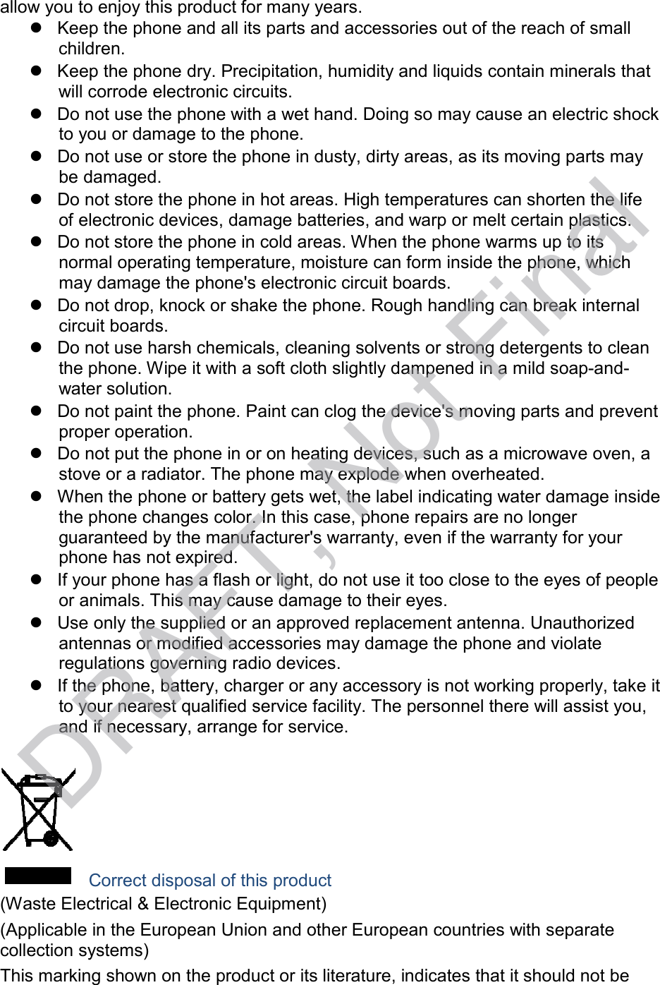  allow you to enjoy this product for many years.  Keep the phone and all its parts and accessories out of the reach of small children.  Keep the phone dry. Precipitation, humidity and liquids contain minerals that will corrode electronic circuits.  Do not use the phone with a wet hand. Doing so may cause an electric shock to you or damage to the phone.  Do not use or store the phone in dusty, dirty areas, as its moving parts may be damaged.  Do not store the phone in hot areas. High temperatures can shorten the life of electronic devices, damage batteries, and warp or melt certain plastics.  Do not store the phone in cold areas. When the phone warms up to its normal operating temperature, moisture can form inside the phone, which may damage the phone&apos;s electronic circuit boards.  Do not drop, knock or shake the phone. Rough handling can break internal circuit boards.  Do not use harsh chemicals, cleaning solvents or strong detergents to clean the phone. Wipe it with a soft cloth slightly dampened in a mild soap-and- water solution.  Do not paint the phone. Paint can clog the device&apos;s moving parts and prevent proper operation.  Do not put the phone in or on heating devices, such as a microwave oven, a stove or a radiator. The phone may explode when overheated.  When the phone or battery gets wet, the label indicating water damage inside the phone changes color. In this case, phone repairs are no longer guaranteed by the manufacturer&apos;s warranty, even if the warranty for your phone has not expired.  If your phone has a flash or light, do not use it too close to the eyes of people or animals. This may cause damage to their eyes.  Use only the supplied or an approved replacement antenna. Unauthorized antennas or modified accessories may damage the phone and violate regulations governing radio devices.  If the phone, battery, charger or any accessory is not working properly, take it to your nearest qualified service facility. The personnel there will assist you, and if necessary, arrange for service.     Correct disposal of this product (Waste Electrical &amp; Electronic Equipment) (Applicable in the European Union and other European countries with separate collection systems) This marking shown on the product or its literature, indicates that it should not be DRAFT, Not Final