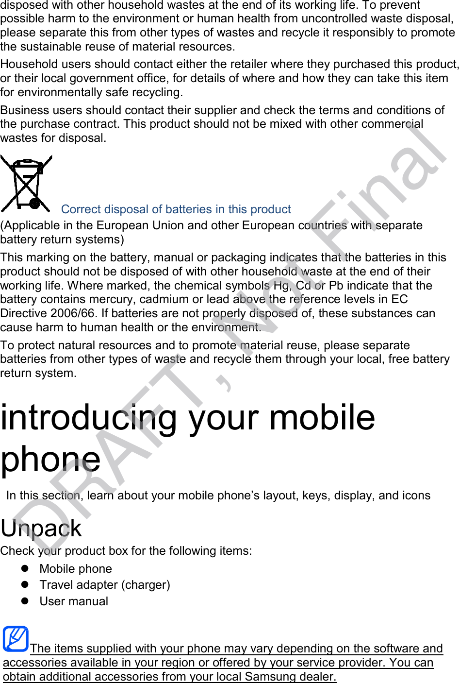  disposed with other household wastes at the end of its working life. To prevent possible harm to the environment or human health from uncontrolled waste disposal, please separate this from other types of wastes and recycle it responsibly to promote the sustainable reuse of material resources. Household users should contact either the retailer where they purchased this product, or their local government office, for details of where and how they can take this item for environmentally safe recycling. Business users should contact their supplier and check the terms and conditions of the purchase contract. This product should not be mixed with other commercial wastes for disposal.       Correct disposal of batteries in this product (Applicable in the European Union and other European countries with separate battery return systems) This marking on the battery, manual or packaging indicates that the batteries in this product should not be disposed of with other household waste at the end of their working life. Where marked, the chemical symbols Hg, Cd or Pb indicate that the battery contains mercury, cadmium or lead above the reference levels in EC Directive 2006/66. If batteries are not properly disposed of, these substances can cause harm to human health or the environment. To protect natural resources and to promote material reuse, please separate batteries from other types of waste and recycle them through your local, free battery return system.   introducing your mobile phone  In this section, learn about your mobile phone’s layout, keys, display, and icons  Unpack Check your product box for the following items:  Mobile phone  Travel adapter (charger)  User manual    The items supplied with your phone may vary depending on the software and accessories available in your region or offered by your service provider. You can obtain additional accessories from your local Samsung dealer. DRAFT, Not Final
