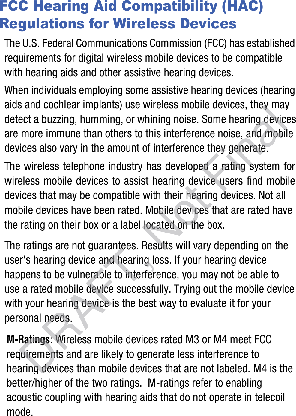 FCC Hearing Aid Compatibility (HAC) Regulations for Wireless DevicesThe U.S. Federal Communications Commission (FCC) has established requirements for digital wireless mobile devices to be compatible with hearing aids and other assistive hearing devices.When individuals employing some assistive hearing devices (hearing aids and cochlear implants) use wireless mobile devices, they may detect a buzzing, humming, or whining noise. Some hearing devices are more immune than others to this interference noise, and mobile devices also vary in the amount of interference they generate.The wireless telephone industry has developed a rating system for wireless mobile devices to assist hearing device users find mobile devices that may be compatible with their hearing devices. Not all mobile devices have been rated. Mobile devices that are rated have the rating on their box or a label located on the box.The ratings are not guarantees. Results will vary depending on the user&apos;s hearing device and hearing loss. If your hearing device happens to be vulnerable to interference, you may not be able to use a rated mobile device successfully. Trying out the mobile device with your hearing device is the best way to evaluate it for your personal needs.M-Ratings: Wireless mobile devices rated M3 or M4 meet FCC requirements and are likely to generate less interference to hearing devices than mobile devices that are not labeled. M4 is the better/higher of the two ratings.  M-ratings refer to enabling acoustic coupling with hearing aids that do not operate in telecoil mode.DRAFT, Not Final