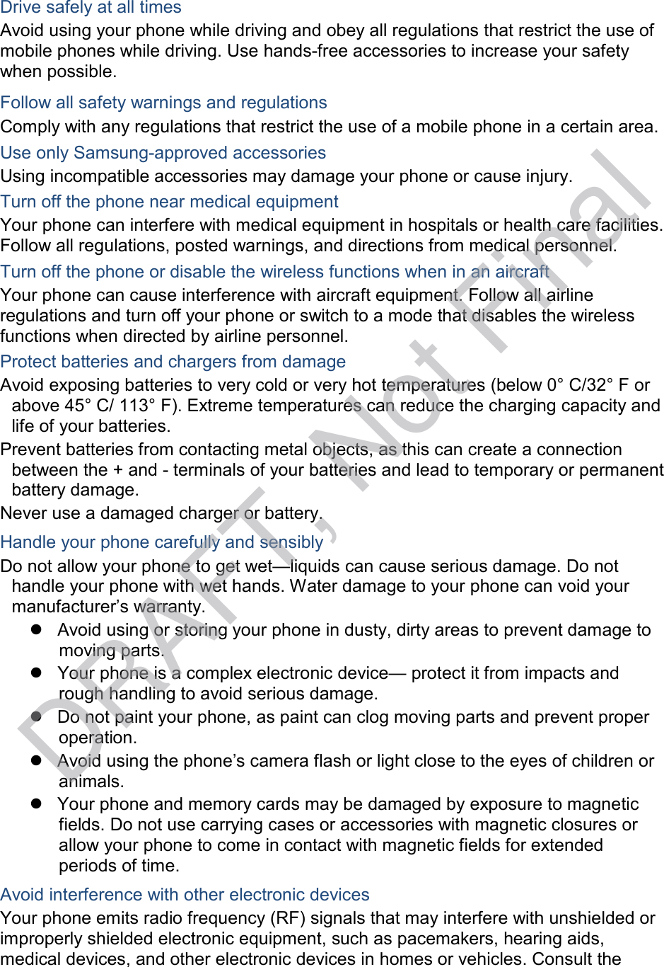   Drive safely at all times Avoid using your phone while driving and obey all regulations that restrict the use of mobile phones while driving. Use hands-free accessories to increase your safety when possible.  Follow all safety warnings and regulations Comply with any regulations that restrict the use of a mobile phone in a certain area. Use only Samsung-approved accessories Using incompatible accessories may damage your phone or cause injury. Turn off the phone near medical equipment Your phone can interfere with medical equipment in hospitals or health care facilities. Follow all regulations, posted warnings, and directions from medical personnel. Turn off the phone or disable the wireless functions when in an aircraft Your phone can cause interference with aircraft equipment. Follow all airline regulations and turn off your phone or switch to a mode that disables the wireless functions when directed by airline personnel. Protect batteries and chargers from damage Avoid exposing batteries to very cold or very hot temperatures (below 0° C/32° F or above 45° C/ 113° F). Extreme temperatures can reduce the charging capacity and life of your batteries. Prevent batteries from contacting metal objects, as this can create a connection between the + and - terminals of your batteries and lead to temporary or permanent battery damage. Never use a damaged charger or battery. Handle your phone carefully and sensibly Do not allow your phone to get wet—liquids can cause serious damage. Do not handle your phone with wet hands. Water damage to your phone can void your manufacturer’s warranty.  Avoid using or storing your phone in dusty, dirty areas to prevent damage to moving parts.  Your phone is a complex electronic device— protect it from impacts and rough handling to avoid serious damage.  Do not paint your phone, as paint can clog moving parts and prevent proper operation.  Avoid using the phone’s camera flash or light close to the eyes of children or animals.  Your phone and memory cards may be damaged by exposure to magnetic fields. Do not use carrying cases or accessories with magnetic closures or allow your phone to come in contact with magnetic fields for extended periods of time.  Avoid interference with other electronic devices Your phone emits radio frequency (RF) signals that may interfere with unshielded or improperly shielded electronic equipment, such as pacemakers, hearing aids, medical devices, and other electronic devices in homes or vehicles. Consult the DRAFT, Not Final