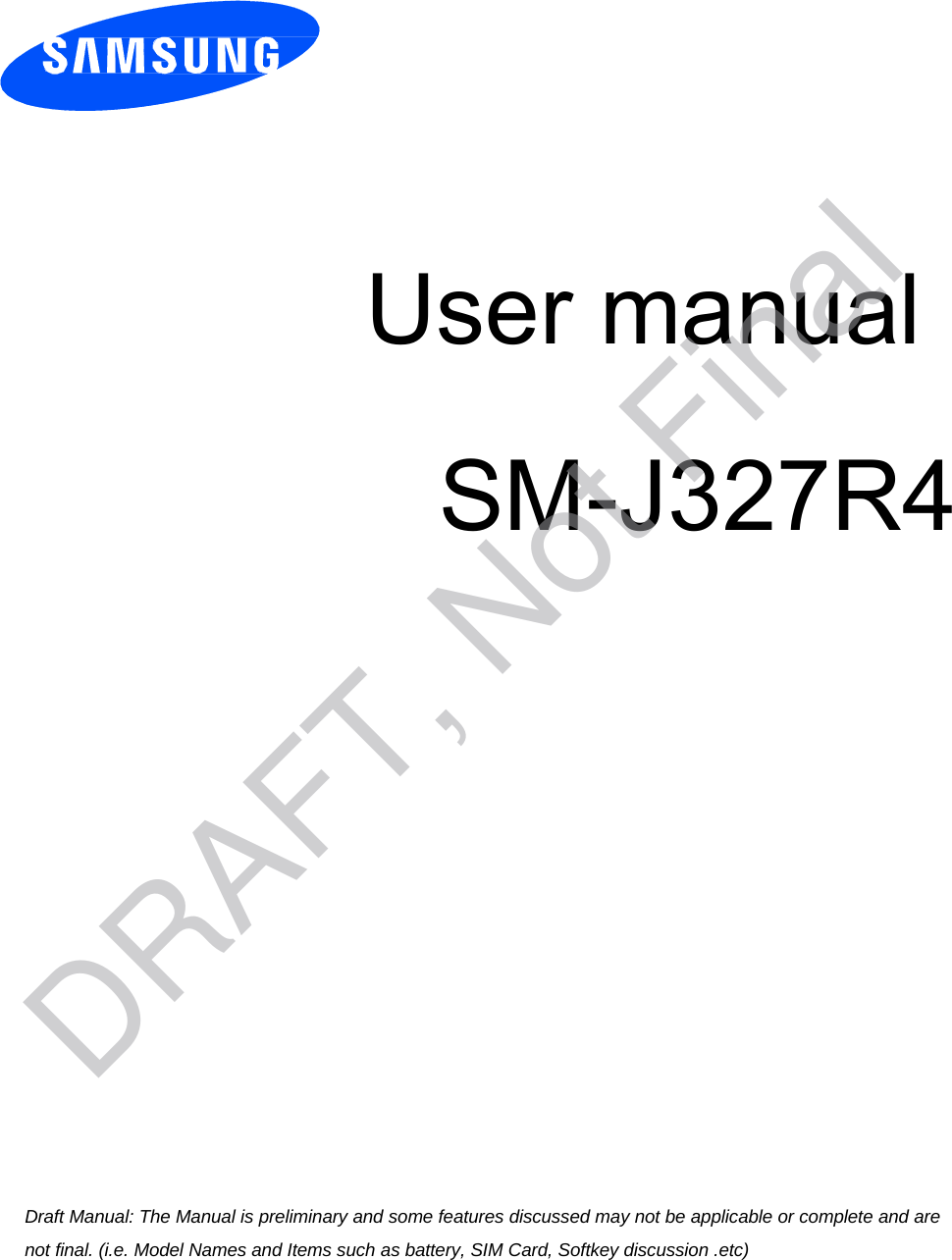 User manual SM-J327R4 Draft Manual: The Manual is preliminary and some features discussed may not be applicable or complete and are not final. (i.e. Model Names and Items such as battery, SIM Card, Softkey discussion .etc) DRAFT, Not Final