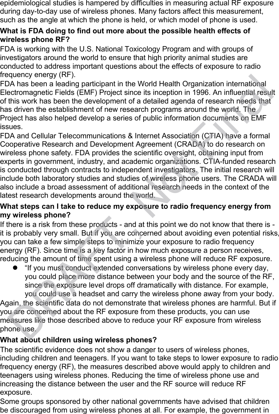 epidemiological studies is hampered by difficulties in measuring actual RF exposure during day-to-day use of wireless phones. Many factors affect this measurement, such as the angle at which the phone is held, or which model of phone is used. What is FDA doing to find out more about the possible health effects of wireless phone RF? FDA is working with the U.S. National Toxicology Program and with groups of investigators around the world to ensure that high priority animal studies are conducted to address important questions about the effects of exposure to radio frequency energy (RF). FDA has been a leading participant in the World Health Organization international Electromagnetic Fields (EMF) Project since its inception in 1996. An influential result of this work has been the development of a detailed agenda of research needs that has driven the establishment of new research programs around the world. The Project has also helped develop a series of public information documents on EMF issues. FDA and Cellular Telecommunications &amp; Internet Association (CTIA) have a formal Cooperative Research and Development Agreement (CRADA) to do research on wireless phone safety. FDA provides the scientific oversight, obtaining input from experts in government, industry, and academic organizations. CTIA-funded research is conducted through contracts to independent investigators. The initial research will include both laboratory studies and studies of wireless phone users. The CRADA will also include a broad assessment of additional research needs in the context of the latest research developments around the world. What steps can I take to reduce my exposure to radio frequency energy from my wireless phone? If there is a risk from these products - and at this point we do not know that there is -  it is probably very small. But if you are concerned about avoiding even potential risks, you can take a few simple steps to minimize your exposure to radio frequency energy (RF). Since time is a key factor in how much exposure a person receives, reducing the amount of time spent using a wireless phone will reduce RF exposure.   “If you must conduct extended conversations by wireless phone every day, you could place more distance between your body and the source of the RF, since the exposure level drops off dramatically with distance. For example, you could use a headset and carry the wireless phone away from your body. Again, the scientific data do not demonstrate that wireless phones are harmful. But if you are concerned about the RF exposure from these products, you can use measures like those described above to reduce your RF exposure from wireless phone use. What about children using wireless phones? The scientific evidence does not show a danger to users of wireless phones, including children and teenagers. If you want to take steps to lower exposure to radio frequency energy (RF), the measures described above would apply to children and teenagers using wireless phones. Reducing the time of wireless phone use and increasing the distance between the user and the RF source will reduce RF exposure. Some groups sponsored by other national governments have advised that children be discouraged from using wireless phones at all. For example, the government in DRAFT, Not Final