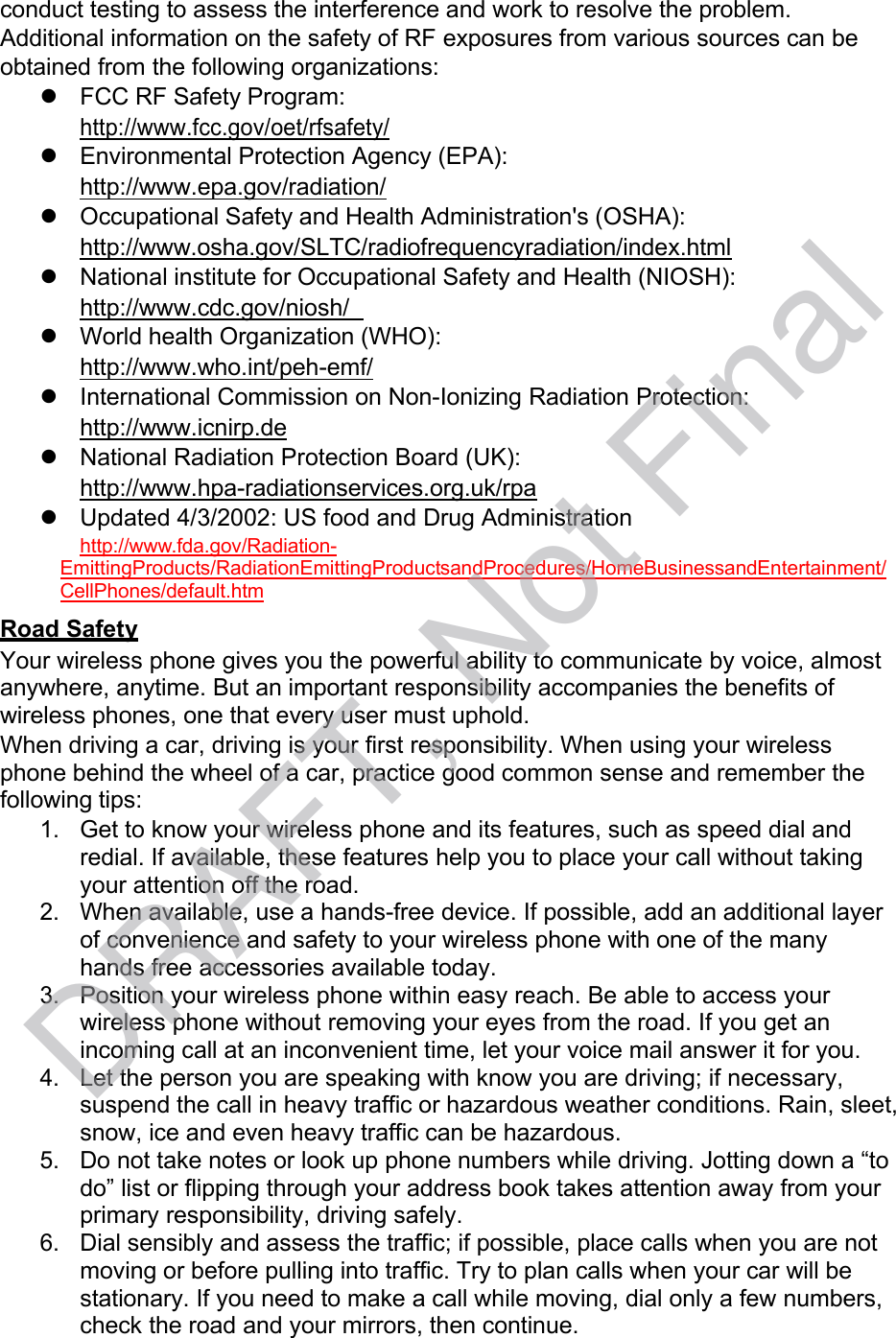 conduct testing to assess the interference and work to resolve the problem. Additional information on the safety of RF exposures from various sources can be obtained from the following organizations:   FCC RF Safety Program: http://www.fcc.gov/oet/rfsafety/   Environmental Protection Agency (EPA): http://www.epa.gov/radiation/   Occupational Safety and Health Administration&apos;s (OSHA): http://www.osha.gov/SLTC/radiofrequencyradiation/index.html   National institute for Occupational Safety and Health (NIOSH): http://www.cdc.gov/niosh/     World health Organization (WHO): http://www.who.int/peh-emf/   International Commission on Non-Ionizing Radiation Protection: http://www.icnirp.de   National Radiation Protection Board (UK): http://www.hpa-radiationservices.org.uk/rpa   Updated 4/3/2002: US food and Drug Administration http://www.fda.gov/Radiation- EmittingProducts/RadiationEmittingProductsandProcedures/HomeBusinessandEntertainment/ CellPhones/default.htm Road Safety Your wireless phone gives you the powerful ability to communicate by voice, almost anywhere, anytime. But an important responsibility accompanies the benefits of wireless phones, one that every user must uphold. When driving a car, driving is your first responsibility. When using your wireless phone behind the wheel of a car, practice good common sense and remember the following tips: 1. Get to know your wireless phone and its features, such as speed dial and redial. If available, these features help you to place your call without taking your attention off the road. 2. When available, use a hands-free device. If possible, add an additional layer of convenience and safety to your wireless phone with one of the many hands free accessories available today. 3. Position your wireless phone within easy reach. Be able to access your wireless phone without removing your eyes from the road. If you get an incoming call at an inconvenient time, let your voice mail answer it for you. 4. Let the person you are speaking with know you are driving; if necessary, suspend the call in heavy traffic or hazardous weather conditions. Rain, sleet, snow, ice and even heavy traffic can be hazardous. 5. Do not take notes or look up phone numbers while driving. Jotting down a “to do” list or flipping through your address book takes attention away from your primary responsibility, driving safely. 6. Dial sensibly and assess the traffic; if possible, place calls when you are not moving or before pulling into traffic. Try to plan calls when your car will be stationary. If you need to make a call while moving, dial only a few numbers, check the road and your mirrors, then continue. DRAFT, Not Final