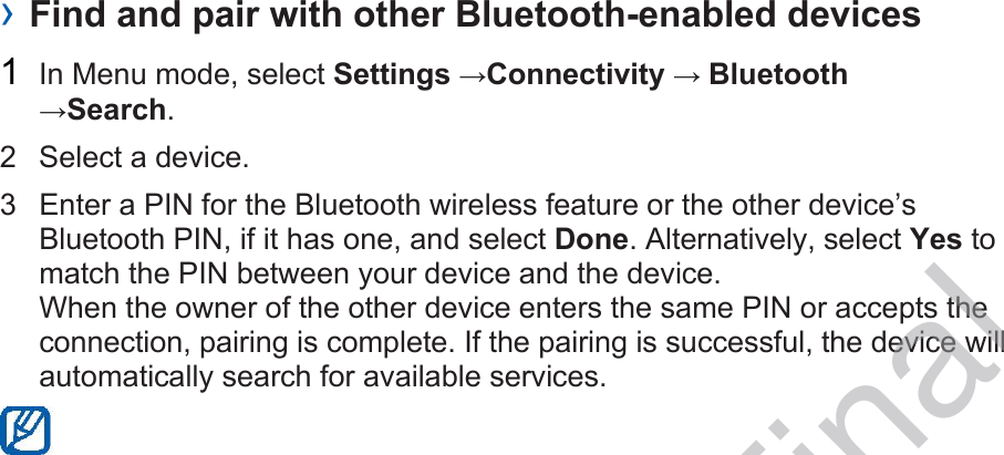› Find and pair with other Bluetooth-enabled devices 1  In Menu mode, select Settings →Connectivity → Bluetooth →Search. 2  Select a device. 3  Enter a PIN for the Bluetooth wireless feature or the other device’s Bluetooth PIN, if it has one, and select Done. Alternatively, select Yes to match the PIN between your device and the device. When the owner of the other device enters the same PIN or accepts the connection, pairing is complete. If the pairing is successful, the device will automatically search for available services.  DRAFT, Not Final