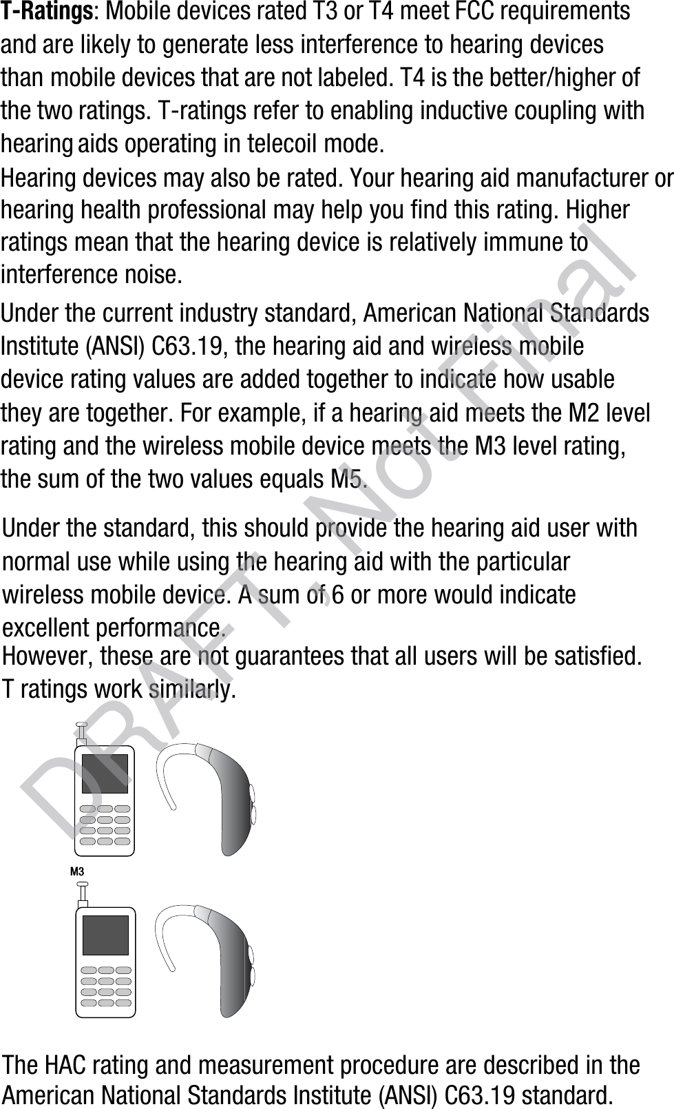 T-Ratings: Mobile devices rated T3 or T4 meet FCC requirements and are likely to generate less interference to hearing devices than mobile devices that are not labeled. T4 is the better/higher of the two ratings. T-ratings refer to enabling inductive coupling with hearing aids operating in telecoil mode.Hearing devices may also be rated. Your hearing aid manufacturer or hearing health professional may help you find this rating. Higher ratings mean that the hearing device is relatively immune to interference noise. Under the current industry standard, American National Standards Institute (ANSI) C63.19, the hearing aid and wireless mobile device rating values are added together to indicate how usable they are together. For example, if a hearing aid meets the M2 level rating and the wireless mobile device meets the M3 level rating, the sum of the two values equals M5. Under the standard, this should provide the hearing aid user with normal use while using the hearing aid with the particular wireless mobile device. A sum of 6 or more would indicate excellent performance.  However, these are not guarantees that all users will be satisfied. T ratings work similarly.The HAC rating and measurement procedure are described in the American National Standards Institute (ANSI) C63.19 standard.M3M3       DRAFT, Not Final