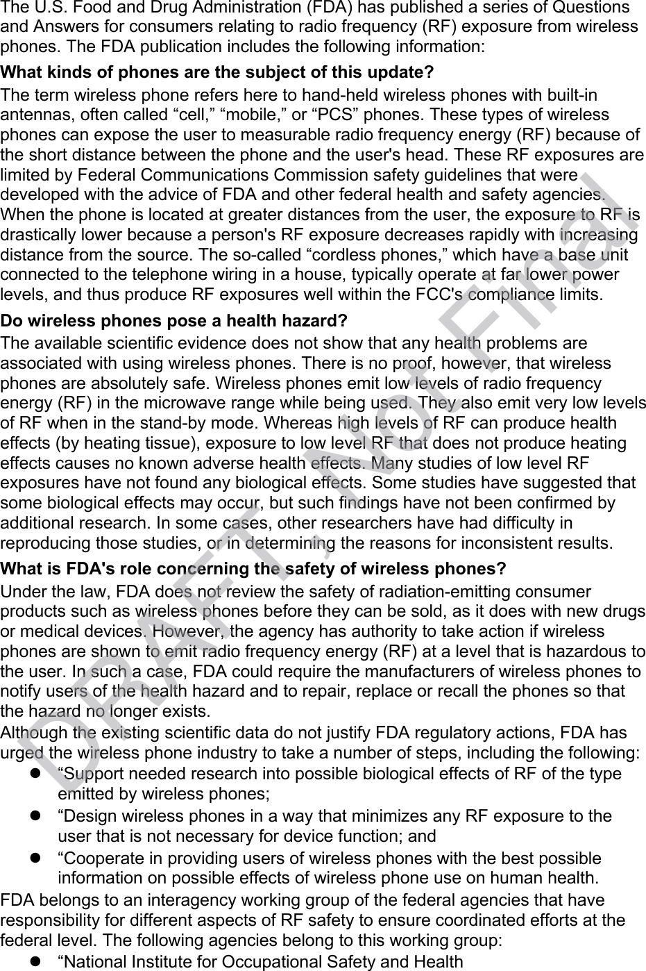 The U.S. Food and Drug Administration (FDA) has published a series of Questions and Answers for consumers relating to radio frequency (RF) exposure from wireless phones. The FDA publication includes the following information: What kinds of phones are the subject of this update? The term wireless phone refers here to hand-held wireless phones with built-in antennas, often called “cell,” “mobile,” or “PCS” phones. These types of wireless phones can expose the user to measurable radio frequency energy (RF) because of the short distance between the phone and the user&apos;s head. These RF exposures are limited by Federal Communications Commission safety guidelines that were developed with the advice of FDA and other federal health and safety agencies. When the phone is located at greater distances from the user, the exposure to RF is drastically lower because a person&apos;s RF exposure decreases rapidly with increasing distance from the source. The so-called “cordless phones,” which have a base unit connected to the telephone wiring in a house, typically operate at far lower power levels, and thus produce RF exposures well within the FCC&apos;s compliance limits. Do wireless phones pose a health hazard? The available scientific evidence does not show that any health problems are associated with using wireless phones. There is no proof, however, that wireless phones are absolutely safe. Wireless phones emit low levels of radio frequency energy (RF) in the microwave range while being used. They also emit very low levels of RF when in the stand-by mode. Whereas high levels of RF can produce health effects (by heating tissue), exposure to low level RF that does not produce heating effects causes no known adverse health effects. Many studies of low level RF exposures have not found any biological effects. Some studies have suggested that some biological effects may occur, but such findings have not been confirmed by additional research. In some cases, other researchers have had difficulty in reproducing those studies, or in determining the reasons for inconsistent results. What is FDA&apos;s role concerning the safety of wireless phones? Under the law, FDA does not review the safety of radiation-emitting consumer products such as wireless phones before they can be sold, as it does with new drugs or medical devices. However, the agency has authority to take action if wireless phones are shown to emit radio frequency energy (RF) at a level that is hazardous to the user. In such a case, FDA could require the manufacturers of wireless phones to notify users of the health hazard and to repair, replace or recall the phones so that the hazard no longer exists. Although the existing scientific data do not justify FDA regulatory actions, FDA has urged the wireless phone industry to take a number of steps, including the following:   “Support needed research into possible biological effects of RF of the type emitted by wireless phones;   “Design wireless phones in a way that minimizes any RF exposure to the user that is not necessary for device function; and   “Cooperate in providing users of wireless phones with the best possible information on possible effects of wireless phone use on human health. FDA belongs to an interagency working group of the federal agencies that have responsibility for different aspects of RF safety to ensure coordinated efforts at the federal level. The following agencies belong to this working group:   “National Institute for Occupational Safety and Health DRAFT, Not Final
