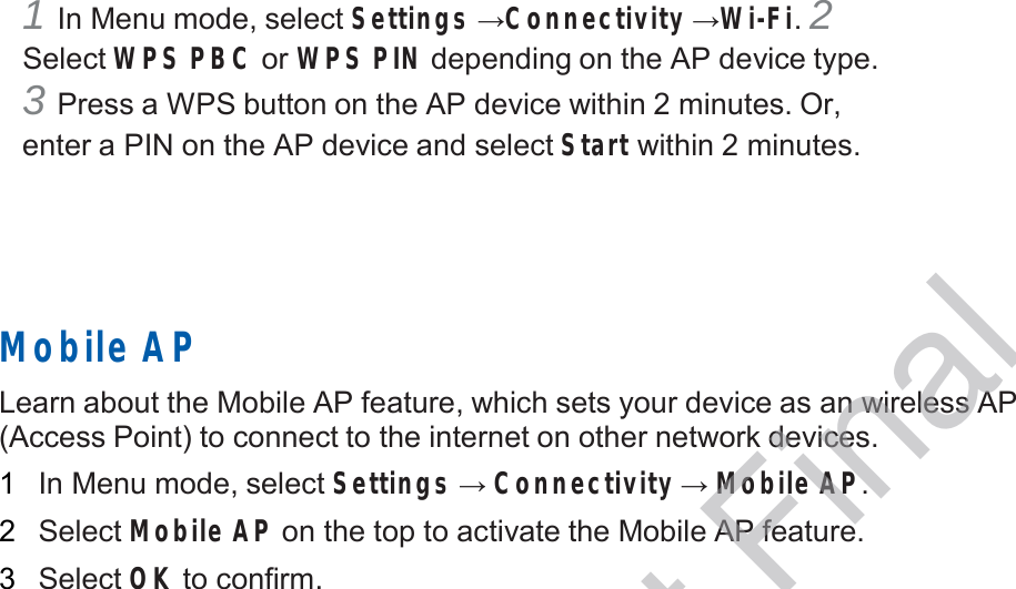  1 In Menu mode, select Settings →Connectivity →Wi-Fi. 2 Select WPS PBC or WPS PIN depending on the AP device type. 3 Press a WPS button on the AP device within 2 minutes. Or, enter a PIN on the AP device and select Start within 2 minutes.        Mobile AP  Learn about the Mobile AP feature, which sets your device as an wireless AP (Access Point) to connect to the internet on other network devices.  1   In Menu mode, select Settings → Connectivity → Mobile AP.  2   Select Mobile AP on the top to activate the Mobile AP feature.  3   Select OK to confirm. DRAFT, Not Final