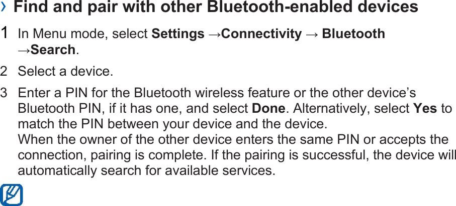 › Find and pair with other Bluetooth-enabled devices 1  In Menu mode, select Settings →Connectivity → Bluetooth →Search. 2  Select a device. 3  Enter a PIN for the Bluetooth wireless feature or the other device’s Bluetooth PIN, if it has one, and select Done. Alternatively, select Yes to match the PIN between your device and the device. When the owner of the other device enters the same PIN or accepts the connection, pairing is complete. If the pairing is successful, the device will automatically search for available services.  