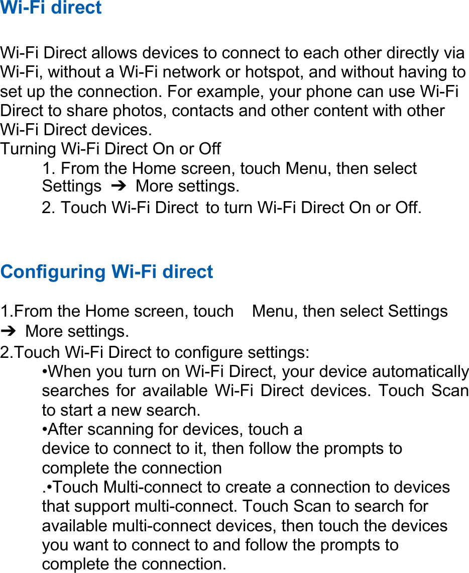 Wi-Fi direct Wi-Fi Direct allows devices to connect to each other directly via Wi-Fi, without a Wi-Fi network or hotspot, and without having to set up the connection. For example, your phone can use Wi-Fi Direct to share photos, contacts and other content with other Wi-Fi Direct devices. Turning Wi-Fi Direct On or Off 1. From the Home screen, touch Menu, then select Settings  ➔ More settings. 2. Touch Wi-Fi Direct  to turn Wi-Fi Direct On or Off. Configuring Wi-Fi direct 1. From the Home screen, touch  Menu, then select Settings ➔ More settings. 2. Touch Wi-Fi Direct to configure settings: •When you turn on Wi-Fi Direct, your device automatically searches for  available Wi-Fi Direct devices.  Touch  Scan to start a new search. •After scanning for devices, touch a device to connect to it, then follow the prompts to complete the connection .•Touch Multi-connect to create a connection to devices that support multi-connect. Touch Scan to search for available multi-connect devices, then touch the devices you want to connect to and follow the prompts to complete the connection. 