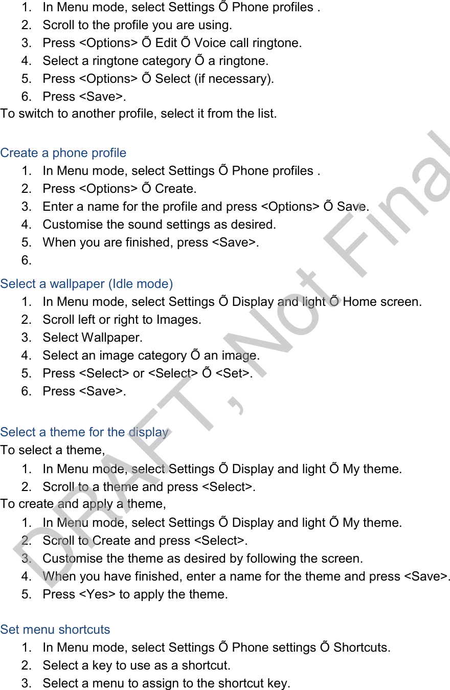  1.   In Menu mode, select Settings Õ Phone profiles . 2.   Scroll to the profile you are using. 3.   Press &lt;Options&gt; Õ Edit Õ Voice call ringtone. 4.   Select a ringtone category Õ a ringtone. 5.   Press &lt;Options&gt; Õ Select (if necessary). 6.   Press &lt;Save&gt;. To switch to another profile, select it from the list.   Create a phone profile 1.   In Menu mode, select Settings Õ Phone profiles . 2.   Press &lt;Options&gt; Õ Create. 3.   Enter a name for the profile and press &lt;Options&gt; Õ Save. 4.   Customise the sound settings as desired. 5.   When you are finished, press &lt;Save&gt;. 6.  Select a wallpaper (Idle mode) 1.   In Menu mode, select Settings Õ Display and light Õ Home screen. 2.   Scroll left or right to Images. 3.   Select Wallpaper. 4.   Select an image category Õ an image. 5.   Press &lt;Select&gt; or &lt;Select&gt; Õ &lt;Set&gt;. 6.   Press &lt;Save&gt;.   Select a theme for the display To select a theme, 1.   In Menu mode, select Settings Õ Display and light Õ My theme. 2.   Scroll to a theme and press &lt;Select&gt;. To create and apply a theme, 1.   In Menu mode, select Settings Õ Display and light Õ My theme. 2.   Scroll to Create and press &lt;Select&gt;. 3.   Customise the theme as desired by following the screen. 4.   When you have finished, enter a name for the theme and press &lt;Save&gt;. 5.   Press &lt;Yes&gt; to apply the theme.   Set menu shortcuts 1.   In Menu mode, select Settings Õ Phone settings Õ Shortcuts. 2.   Select a key to use as a shortcut. 3.   Select a menu to assign to the shortcut key. DRAFT, Not Final