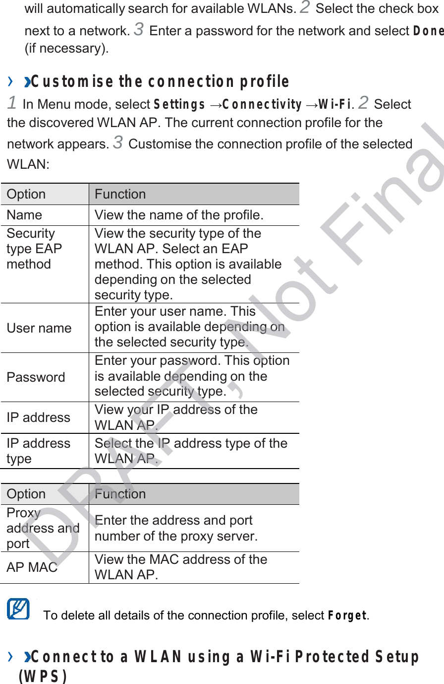  will automatically search for available WLANs. 2 Select the check box next to a network. 3 Enter a password for the network and select Done (if necessary).  ›  Customise the connection profile 1 In Menu mode, select Settings →Connectivity →Wi-Fi. 2 Select the discovered WLAN AP. The current connection profile for the network appears. 3 Customise the connection profile of the selected WLAN:  Option Function Name View the name of the profile. Security type EAP method View the security type of the WLAN AP. Select an EAP method. This option is available depending on the selected security type.   User name Enter your user name. This option is available depending on the selected security type.   Password Enter your password. This option is available depending on the selected security type.  IP address View your IP address of the WLAN AP. IP address type Select the IP address type of the WLAN AP.  Option Function Proxy address and port  Enter the address and port number of the proxy server.  AP MAC View the MAC address of the WLAN AP.   To delete all details of the connection profile, select Forget.   ›  Connect to a WLAN using a Wi-Fi Protected Setup (W PS) DRAFT, Not Final