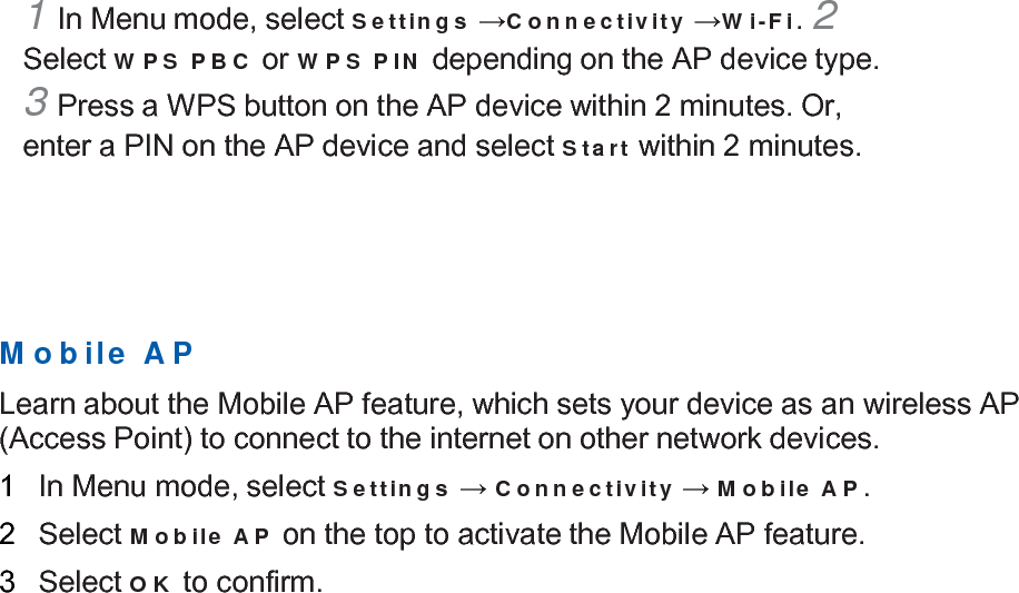  1 In Menu mode, select Settings →Connectivity →Wi-Fi. 2 Select WPS PBC or WPS PIN depending on the AP device type. 3 Press a WPS button on the AP device within 2 minutes. Or, enter a PIN on the AP device and select Start within 2 minutes.        Mobile AP  Learn about the Mobile AP feature, which sets your device as an wireless AP (Access Point) to connect to the internet on other network devices.  1   In Menu mode, select Settings → Connectivity → Mobile AP.  2   Select Mobile AP on the top to activate the Mobile AP feature.  3   Select OK to confirm. 