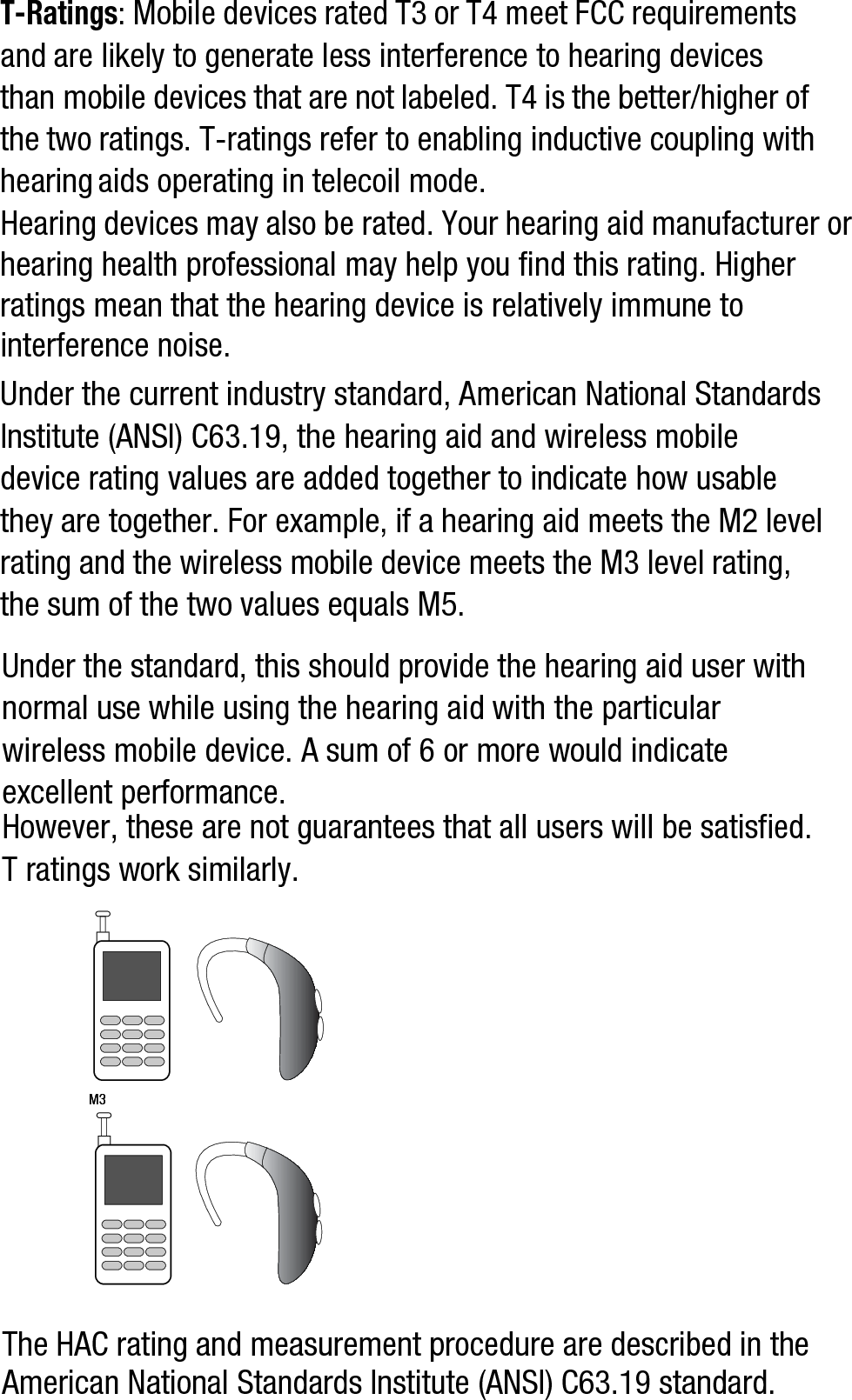 T-Ratings: Mobile devices rated T3 or T4 meet FCC requirements and are likely to generate less interference to hearing devices than mobile devices that are not labeled. T4 is the better/higher of the two ratings. T-ratings refer to enabling inductive coupling with hearing aids operating in telecoil mode.Hearing devices may also be rated. Your hearing aid manufacturer or hearing health professional may help you find this rating. Higher ratings mean that the hearing device is relatively immune to interference noise. Under the current industry standard, American National Standards Institute (ANSI) C63.19, the hearing aid and wireless mobile device rating values are added together to indicate how usable they are together. For example, if a hearing aid meets the M2 level rating and the wireless mobile device meets the M3 level rating, the sum of the two values equals M5. Under the standard, this should provide the hearing aid user with normal use while using the hearing aid with the particular wireless mobile device. A sum of 6 or more would indicate excellent performance.  However, these are not guarantees that all users will be satisfied. T ratings work similarly.The HAC rating and measurement procedure are described in the American National Standards Institute (ANSI) C63.19 standard.M3       M3