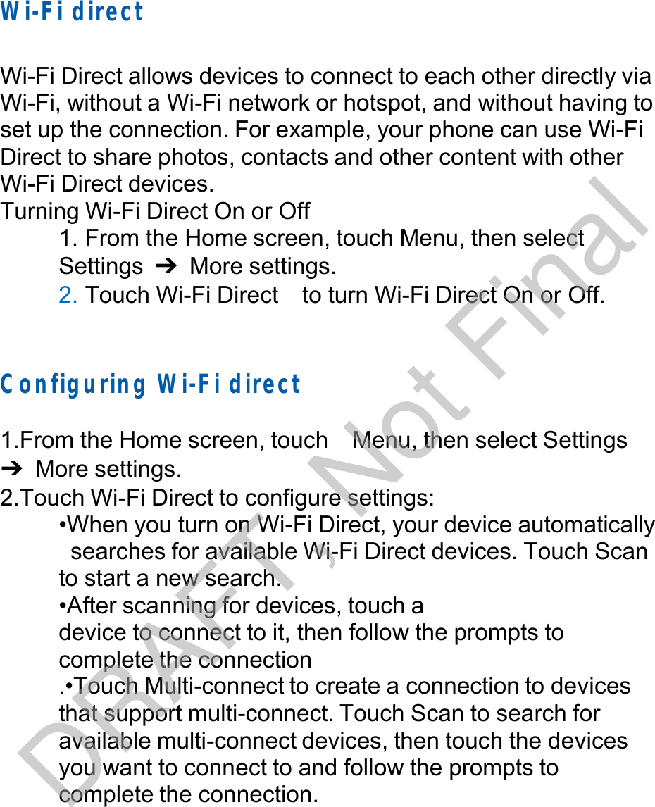  Wi-Fi direct   Wi-Fi Direct allows devices to connect to each other directly via Wi-Fi, without a Wi-Fi network or hotspot, and without having to set up the connection. For example, your phone can use Wi-Fi Direct to share photos, contacts and other content with other Wi-Fi Direct devices. Turning Wi-Fi Direct On or Off 1. From the Home screen, touch Menu, then select Settings  ➔ More settings. 2. Touch Wi-Fi Direct  to turn Wi-Fi Direct On or Off.     Configuring W i-Fi direct   1.From the Home screen, touch  Menu, then select Settings ➔ More settings. 2.Touch Wi-Fi Direct to configure settings: •When you turn on Wi-Fi Direct, your device automatically searches for available Wi-Fi Direct devices. Touch Scan to start a new search. •After scanning for devices, touch a device to connect to it, then follow the prompts to complete the connection .•Touch Multi-connect to create a connection to devices that support multi-connect. Touch Scan to search for available multi-connect devices, then touch the devices you want to connect to and follow the prompts to complete the connection. DRAFT, Not Final
