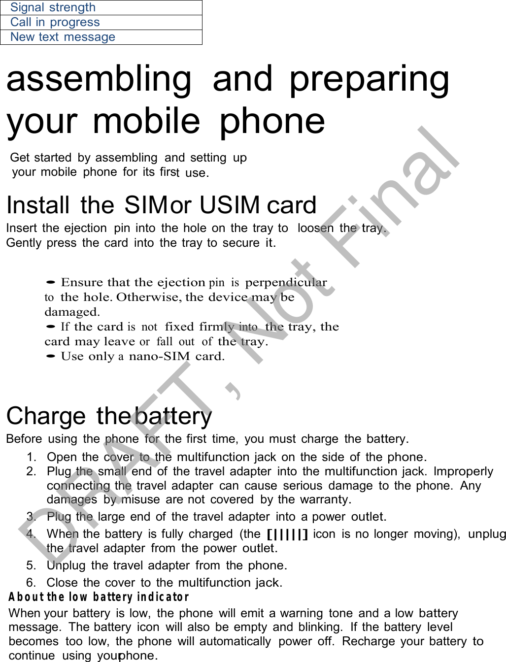  Signal strength Call in progress New text message  assembling  and preparing your mobile phone  Get started  by assembling  and setting up your mobile  phone  for  its first use.  Install  the SIMor USIM card Insert the ejection  pin into the hole  on the tray to   loosen  the tray. Gently press  the card  into  the tray to  secure it.   • Ensure that the ejection pin  is perpendicular to  the hole. Otherwise, the device may be damaged. • If the card is  not  fixed firmly into  the tray, the card may leave or  fall  out  of the tray. • Use only a nano-SIM card.     Charge the battery Before  using  the phone  for  the first  time,  you must  charge  the battery. 1.   Open the cover  to  the multifunction jack  on  the side  of  the phone. 2.   Plug the small end of  the travel adapter  into  the multifunction jack. Improperly connecting the travel adapter  can  cause  serious  damage  to the phone.  Any damages  by misuse  are not  covered  by the warranty. 3.   Plug the  large  end of  the travel adapter  into  a power outlet. 4.   When the battery  is fully  charged  (the [|||||] icon  is no longer  moving),  unplug the travel adapter  from  the power outlet. 5.   Unplug  the travel adapter  from  the phone. 6.   Close the cover  to the multifunction jack. About the low battery indicator When your battery  is low,  the phone  will emit  a warning  tone  and a low battery message.  The battery  icon  will also  be empty  and blinking.  If the battery level becomes  too  low,  the phone  will automatically  power  off.  Recharge  your battery to continue  using  yourphone. DRAFT, Not Final