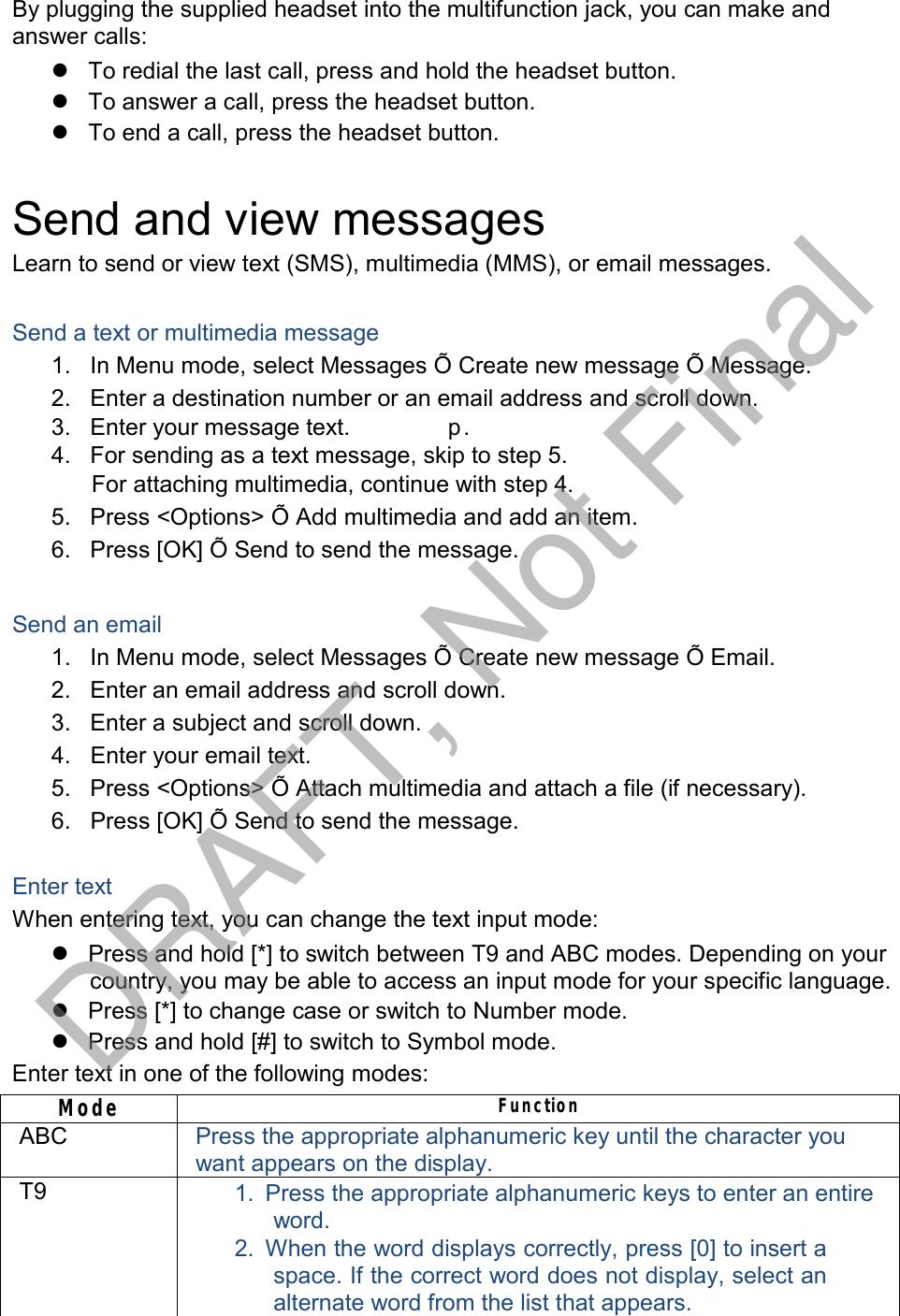  By plugging the supplied headset into the multifunction jack, you can make and answer calls:  To redial the last call, press and hold the headset button.  To answer a call, press the headset button.  To end a call, press the headset button.   Send and view messages Learn to send or view text (SMS), multimedia (MMS), or email messages.   Send a text or multimedia message 1.   In Menu mode, select Messages Õ Create new message Õ Message. 2.   Enter a destination number or an email address and scroll down. 3.   Enter your message text.  　 p .  4.   For sending as a text message, skip to step 5. For attaching multimedia, continue with step 4. 5.   Press &lt;Options&gt; Õ Add multimedia and add an item. 6.   Press [OK] Õ Send to send the message.   Send an email 1.   In Menu mode, select Messages Õ Create new message Õ Email. 2.   Enter an email address and scroll down. 3.   Enter a subject and scroll down. 4.   Enter your email text. 5.   Press &lt;Options&gt; Õ Attach multimedia and attach a file (if necessary). 6.   Press [OK] Õ Send to send the message.   Enter text When entering text, you can change the text input mode:  Press and hold [*] to switch between T9 and ABC modes. Depending on your country, you may be able to access an input mode for your specific language.  Press [*] to change case or switch to Number mode.  Press and hold [#] to switch to Symbol mode. Enter text in one of the following modes:  Mode FunctionABC Press the appropriate alphanumeric key until the character you want appears on the display. T9 1.  Press the appropriate alphanumeric keys to enter an entire word. 2.  When the word displays correctly, press [0] to insert a space. If the correct word does not display, select an alternate word from the list that appears. DRAFT, Not Final