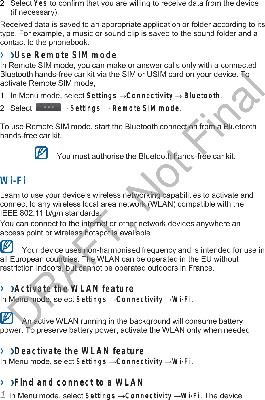   2   Select Yes to confirm that you are willing to receive data from the device (if necessary).  Received data is saved to an appropriate application or folder according to its type. For example, a music or sound clip is saved to the sound folder and a contact to the phonebook. ›  Use Remote SIM mode In Remote SIM mode, you can make or answer calls only with a connected Bluetooth hands-free car kit via the SIM or USIM card on your device. To activate Remote SIM mode,  1   In Menu mode, select Settings →Connectivity → Bluetooth.  2   Select  → Settings → Remote SIM mode.   To use Remote SIM mode, start the Bluetooth connection from a Bluetooth hands-free car kit.     You must authorise the Bluetooth hands-free car kit.   Wi-Fi  Learn to use your device’s wireless networking capabilities to activate and connect to any wireless local area network (WLAN) compatible with the IEEE 802.11 b/g/n standards. You can connect to the internet or other network devices anywhere an access point or wireless hotspot is available.     Your device uses non-harmonised frequency and is intended for use in all European countries. The WLAN can be operated in the EU without restriction indoors, but cannot be operated outdoors in France.  ›  Activate the WLAN feature In Menu mode, select Settings →Connectivity →Wi-Fi.     An active WLAN running in the background will consume battery power. To preserve battery power, activate the WLAN only when needed.  ›  Deactivate the W LAN feature In Menu mode, select Settings →Connectivity →Wi-Fi.  ›  Find and connect to a WLAN 1 In Menu mode, select Settings →Connectivity →Wi-Fi. The device DRAFT, Not Final