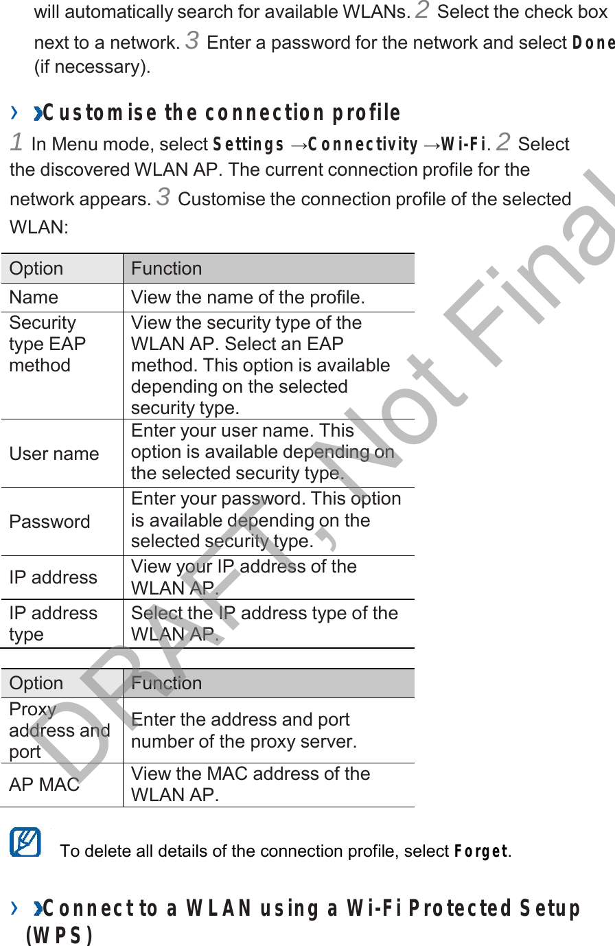  will automatically search for available WLANs. 2 Select the check box next to a network. 3 Enter a password for the network and select Done (if necessary).  ›  Customise the connection profile 1 In Menu mode, select Settings →Connectivity →Wi-Fi. 2 Select the discovered WLAN AP. The current connection profile for the network appears. 3 Customise the connection profile of the selected WLAN:  Option Function Name View the name of the profile. Security type EAP method View the security type of the WLAN AP. Select an EAP method. This option is available depending on the selected security type.   User name Enter your user name. This option is available depending on the selected security type.   Password Enter your password. This option is available depending on the selected security type.  IP address View your IP address of the WLAN AP. IP address type Select the IP address type of the WLAN AP.  Option Function Proxy address and port  Enter the address and port number of the proxy server.  AP MAC View the MAC address of the WLAN AP.   To delete all details of the connection profile, select Forget.   ›  Connect to a WLAN using a Wi-Fi Protected Setup (W PS) DRAFT, Not Final