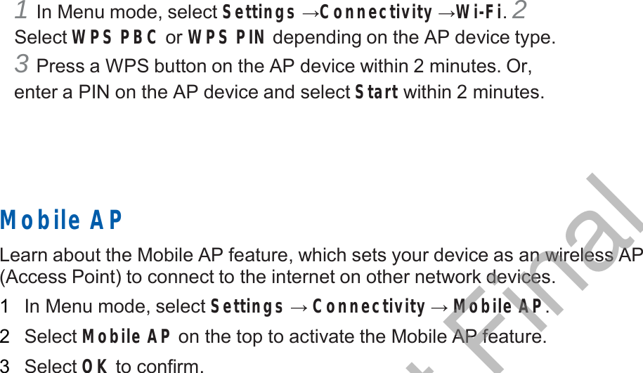  1 In Menu mode, select Settings →Connectivity →Wi-Fi. 2 Select WPS PBC or WPS PIN depending on the AP device type. 3 Press a WPS button on the AP device within 2 minutes. Or, enter a PIN on the AP device and select Start within 2 minutes.        Mobile AP  Learn about the Mobile AP feature, which sets your device as an wireless AP (Access Point) to connect to the internet on other network devices.  1   In Menu mode, select Settings → Connectivity → Mobile AP.  2   Select Mobile AP on the top to activate the Mobile AP feature.  3   Select OK to confirm. DRAFT, Not Final