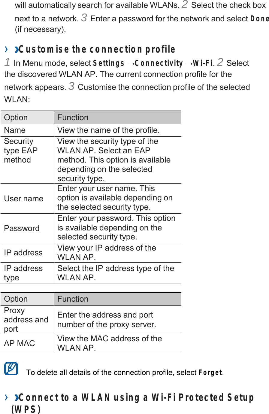  will automatically search for available WLANs. 2 Select the check box next to a network. 3 Enter a password for the network and select Done (if necessary).  ›  Customise the connection profile 1 In Menu mode, select Settings →Connectivity →Wi-Fi. 2 Select the discovered WLAN AP. The current connection profile for the network appears. 3 Customise the connection profile of the selected WLAN:  Option Function Name View the name of the profile. Security type EAP method View the security type of the WLAN AP. Select an EAP method. This option is available depending on the selected security type.   User name Enter your user name. This option is available depending on the selected security type.   Password Enter your password. This option is available depending on the selected security type.  IP address View your IP address of the WLAN AP. IP address type Select the IP address type of the WLAN AP.  Option Function Proxy address and port  Enter the address and port number of the proxy server.  AP MAC View the MAC address of the WLAN AP.   To delete all details of the connection profile, select Forget.   ›  Connect to a WLAN using a Wi-Fi Protected Setup (W PS) 