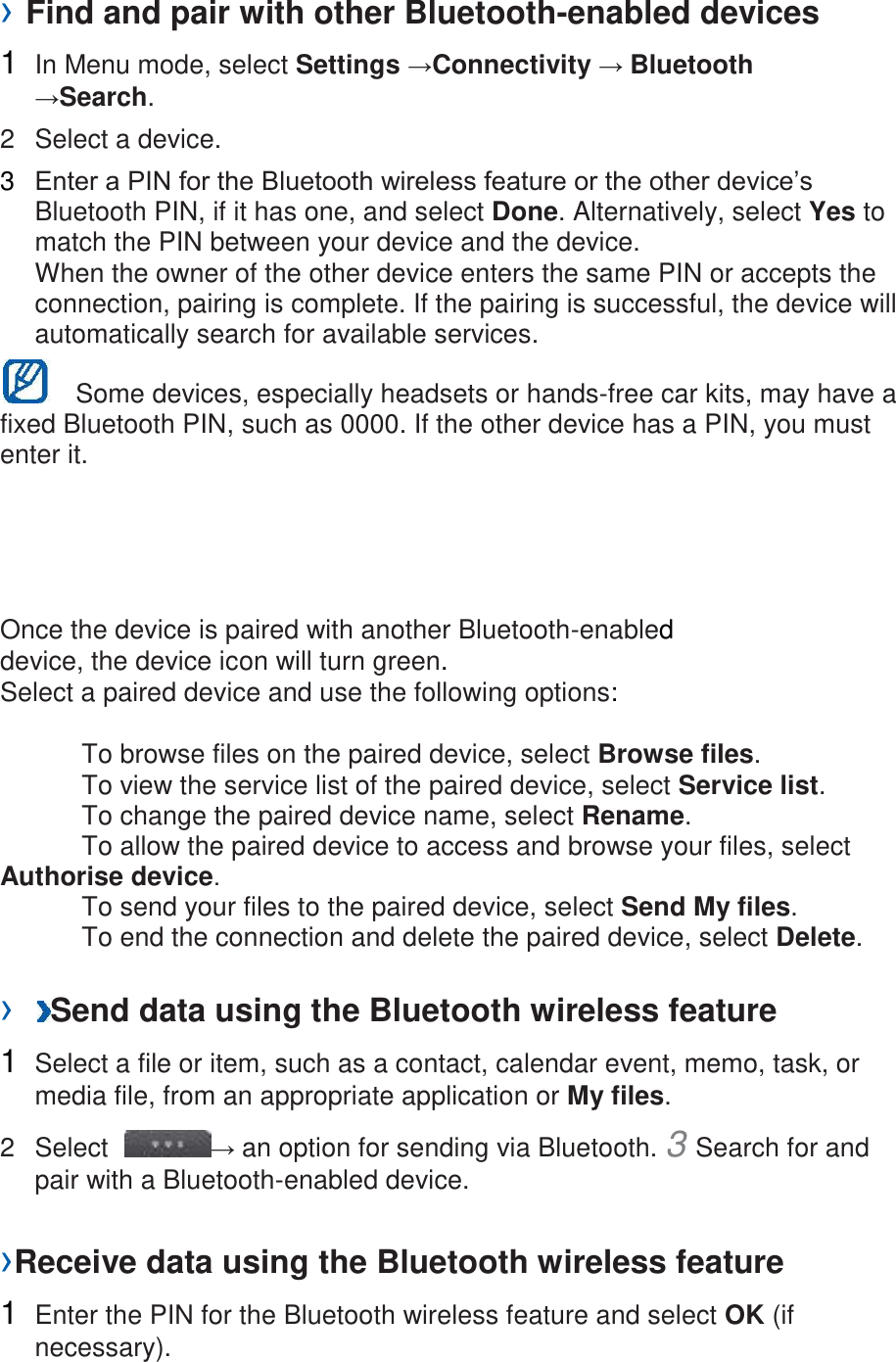 › Find and pair with other Bluetooth-enabled devices   1  In Menu mode, select Settings →Connectivity → Bluetooth →Search.   2  Select a device.   3  Enter a PIN for the Bluetooth wireless feature or the other device’s Bluetooth PIN, if it has one, and select Done. Alternatively, select Yes to match the PIN between your device and the device.   When the owner of the other device enters the same PIN or accepts the connection, pairing is complete. If the pairing is successful, the device will automatically search for available services.     Some devices, especially headsets or hands-free car kits, may have a fixed Bluetooth PIN, such as 0000. If the other device has a PIN, you must enter it.   Once the device is paired with another Bluetooth-enabled device, the device icon will turn green. Select a paired device and use the following options:    To browse files on the paired device, select Browse files.     To view the service list of the paired device, select Service list.     To change the paired device name, select Rename.    To allow the paired device to access and browse your files, select Authorise device.     To send your files to the paired device, select Send My files.     To end the connection and delete the paired device, select Delete.    ›  Send data using the Bluetooth wireless feature   1  Select a file or item, such as a contact, calendar event, memo, task, or media file, from an appropriate application or My files.   2  Select  → an option for sending via Bluetooth. 3 Search for and pair with a Bluetooth-enabled device.   ›Receive data using the Bluetooth wireless feature   1  Enter the PIN for the Bluetooth wireless feature and select OK (if necessary).   