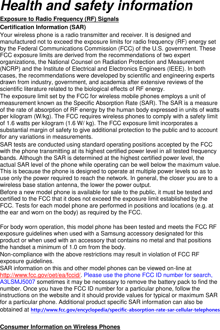 Health and safety information Exposure to Radio Frequency (RF) Signals Certification Information (SAR) Your wireless phone is a radio transmitter and receiver. It is designed and manufactured not to exceed the exposure limits for radio frequency (RF) energy set by the Federal Communications Commission (FCC) of the U.S. government. These FCC exposure limits are derived from the recommendations of two expert organizations, the National Counsel on Radiation Protection and Measurement (NCRP) and the Institute of Electrical and Electronics Engineers (IEEE). In both cases, the recommendations were developed by scientific and engineering experts drawn from industry, government, and academia after extensive reviews of the scientific literature related to the biological effects of RF energy. The exposure limit set by the FCC for wireless mobile phones employs a unit of measurement known as the Specific Absorption Rate (SAR). The SAR is a measure of the rate of absorption of RF energy by the human body expressed in units of watts per kilogram (W/kg). The FCC requires wireless phones to comply with a safety limit of 1.6 watts per kilogram (1.6 W/ kg). The FCC exposure limit incorporates a substantial margin of safety to give additional protection to the public and to account for any variations in measurements. SAR tests are conducted using standard operating positions accepted by the FCC with the phone transmitting at its highest certified power level in all tested frequency bands. Although the SAR is determined at the highest certified power level, the actual SAR level of the phone while operating can be well below the maximum value. This is because the phone is designed to operate at multiple power levels so as to use only the power required to reach the network. In general, the closer you are to a wireless base station antenna, the lower the power output. Before a new model phone is available for sale to the public, it must be tested and certified to the FCC that it does not exceed the exposure limit established by the FCC. Tests for each model phone are performed in positions and locations (e.g. at the ear and worn on the body) as required by the FCC.      For body worn operation, this model phone has been tested and meets the FCC RF exposure guidelines when used with a Samsung accessory designated for this product or when used with an accessory that contains no metal and that positions the handset a minimum of 1.0 cm from the body.   Non-compliance with the above restrictions may result in violation of FCC RF exposure guidelines. SAR information on this and other model phones can be viewed on-line at http://www.fcc.gov/oet/ea/fccid/. Please use the phone FCC ID number for search, A3LSMJ5007 sometimes it may be necessary to remove the battery pack to find the number. Once you have the FCC ID number for a particular phone, follow the instructions on the website and it should provide values for typical or maximum SAR for a particular phone. Additional product specific SAR information can also be obtained at http://www.fcc.gov/encyclopedia/specific-absorption-rate-sar-cellular-telephones  Consumer Information on Wireless Phones 