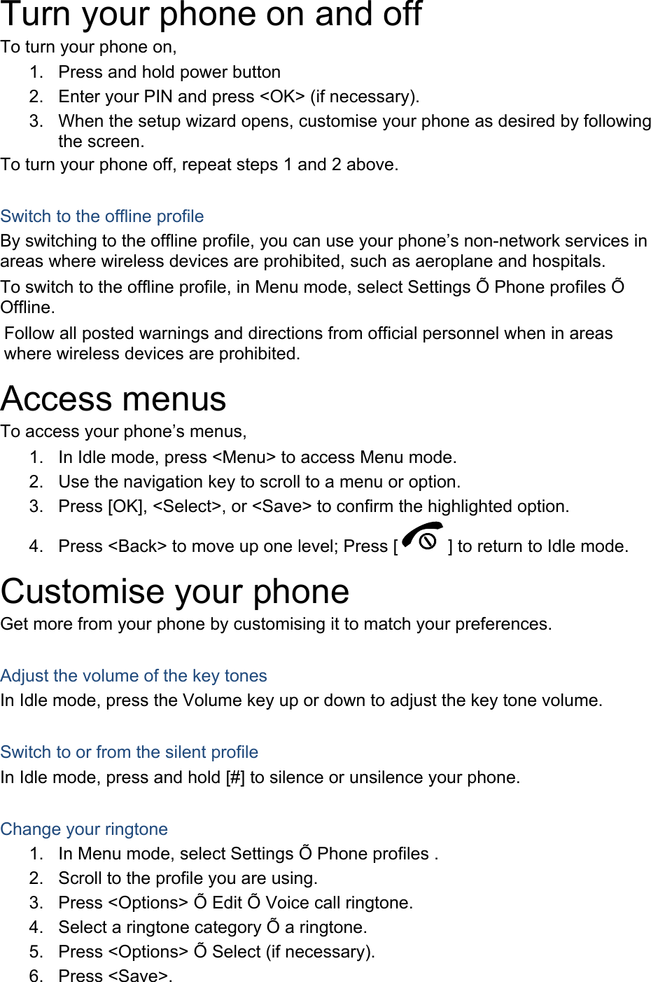 Turn your phone on and off To turn your phone on, 1.  Press and hold power button 2.  Enter your PIN and press &lt;OK&gt; (if necessary). 3.  When the setup wizard opens, customise your phone as desired by following the screen. To turn your phone off, repeat steps 1 and 2 above.  Switch to the offline profile By switching to the offline profile, you can use your phone’s non-network services in areas where wireless devices are prohibited, such as aeroplane and hospitals. To switch to the offline profile, in Menu mode, select Settings Õ Phone profiles Õ Offline. Follow all posted warnings and directions from official personnel when in areas where wireless devices are prohibited. Access menus To access your phone’s menus, 1.  In Idle mode, press &lt;Menu&gt; to access Menu mode. 2.  Use the navigation key to scroll to a menu or option. 3.  Press [OK], &lt;Select&gt;, or &lt;Save&gt; to confirm the highlighted option. 4.  Press &lt;Back&gt; to move up one level; Press [ ] to return to Idle mode. Customise your phone Get more from your phone by customising it to match your preferences.  Adjust the volume of the key tones In Idle mode, press the Volume key up or down to adjust the key tone volume.  Switch to or from the silent profile In Idle mode, press and hold [#] to silence or unsilence your phone.  Change your ringtone 1.  In Menu mode, select Settings Õ Phone profiles . 2.  Scroll to the profile you are using. 3.  Press &lt;Options&gt; Õ Edit Õ Voice call ringtone. 4.  Select a ringtone category Õ a ringtone. 5.  Press &lt;Options&gt; Õ Select (if necessary). 6. Press &lt;Save&gt;. 