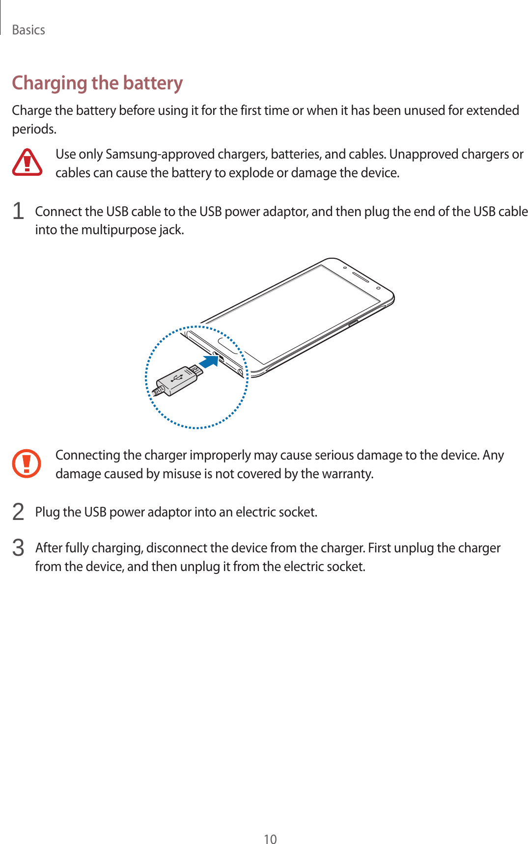 Basics10Charging the batteryCharge the battery before using it for the first time or when it has been unused for extended periods.Use only Samsung-approved chargers, batteries, and cables. Unapproved chargers or cables can cause the battery to explode or damage the device.1  Connect the USB cable to the USB power adaptor, and then plug the end of the USB cable into the multipurpose jack.Connecting the charger improperly may cause serious damage to the device. Any damage caused by misuse is not covered by the warranty.2  Plug the USB power adaptor into an electric socket.3  After fully charging, disconnect the device from the charger. First unplug the charger from the device, and then unplug it from the electric socket.