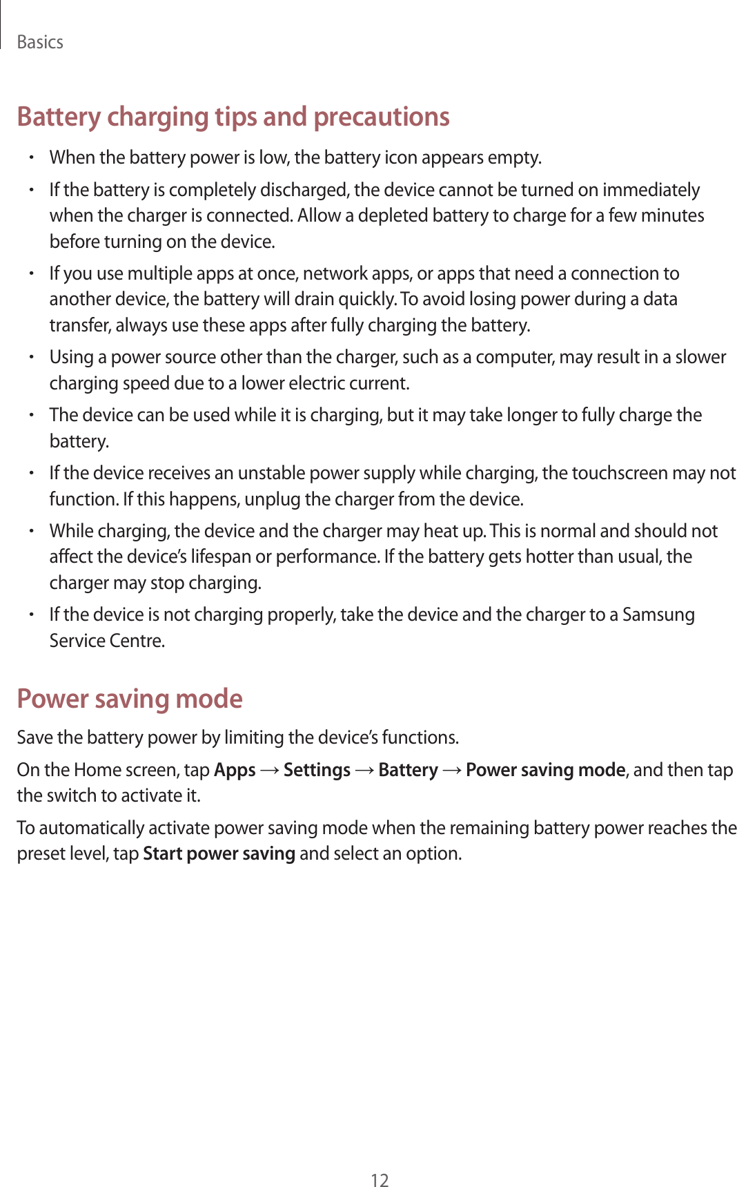 Basics12Battery charging tips and precautions•When the battery power is low, the battery icon appears empty.•If the battery is completely discharged, the device cannot be turned on immediately when the charger is connected. Allow a depleted battery to charge for a few minutes before turning on the device.•If you use multiple apps at once, network apps, or apps that need a connection to another device, the battery will drain quickly. To avoid losing power during a data transfer, always use these apps after fully charging the battery.•Using a power source other than the charger, such as a computer, may result in a slower charging speed due to a lower electric current.•The device can be used while it is charging, but it may take longer to fully charge the battery.•If the device receives an unstable power supply while charging, the touchscreen may not function. If this happens, unplug the charger from the device.•While charging, the device and the charger may heat up. This is normal and should not affect the device’s lifespan or performance. If the battery gets hotter than usual, the charger may stop charging.•If the device is not charging properly, take the device and the charger to a Samsung Service Centre.Power saving modeSave the battery power by limiting the device’s functions.On the Home screen, tap Apps → Settings → Battery → Power saving mode, and then tap the switch to activate it.To automatically activate power saving mode when the remaining battery power reaches the preset level, tap Start power saving and select an option.