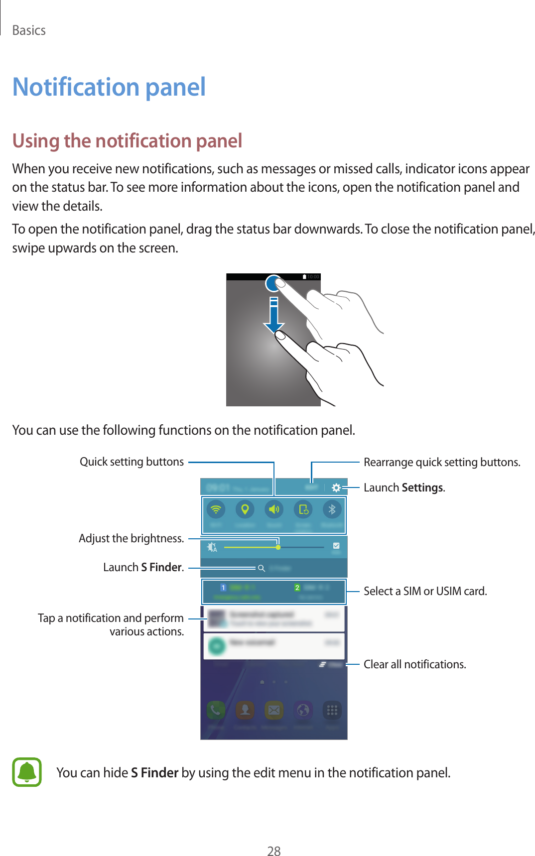 Basics28Notification panelUsing the notification panelWhen you receive new notifications, such as messages or missed calls, indicator icons appear on the status bar. To see more information about the icons, open the notification panel and view the details.To open the notification panel, drag the status bar downwards. To close the notification panel, swipe upwards on the screen.You can use the following functions on the notification panel.Launch Settings.Launch S Finder.Tap a notification and perform various actions.Adjust the brightness.Rearrange quick setting buttons.Quick setting buttonsClear all notifications.Select a SIM or USIM card.You can hide S Finder by using the edit menu in the notification panel.