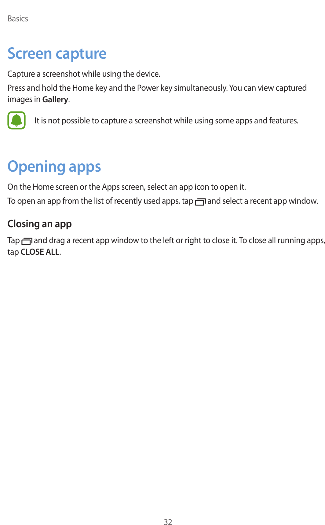 Basics32Screen captureCapture a screenshot while using the device.Press and hold the Home key and the Power key simultaneously. You can view captured images in Gallery.It is not possible to capture a screenshot while using some apps and features.Opening appsOn the Home screen or the Apps screen, select an app icon to open it.To open an app from the list of recently used apps, tap   and select a recent app window.Closing an appTap   and drag a recent app window to the left or right to close it. To close all running apps, tap CLOSE ALL.