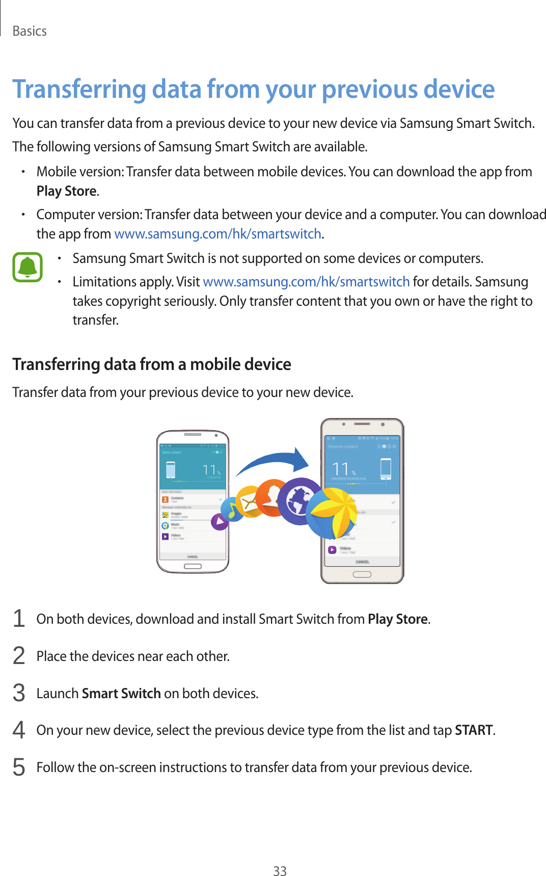 Basics33Transferring data from your previous deviceYou can transfer data from a previous device to your new device via Samsung Smart Switch.The following versions of Samsung Smart Switch are available.•Mobile version: Transfer data between mobile devices. You can download the app from Play Store.•Computer version: Transfer data between your device and a computer. You can download the app from www.samsung.com/hk/smartswitch.•Samsung Smart Switch is not supported on some devices or computers.•Limitations apply. Visit www.samsung.com/hk/smartswitch for details. Samsung takes copyright seriously. Only transfer content that you own or have the right to transfer.Transferring data from a mobile deviceTransfer data from your previous device to your new device.1  On both devices, download and install Smart Switch from Play Store.2  Place the devices near each other.3  Launch Smart Switch on both devices.4  On your new device, select the previous device type from the list and tap START.5  Follow the on-screen instructions to transfer data from your previous device.