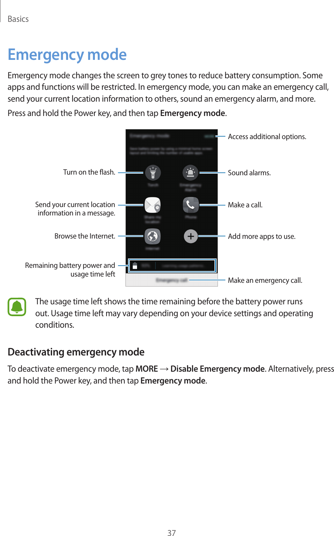 Basics37Emergency modeEmergency mode changes the screen to grey tones to reduce battery consumption. Some apps and functions will be restricted. In emergency mode, you can make an emergency call, send your current location information to others, sound an emergency alarm, and more.Press and hold the Power key, and then tap Emergency mode.Sound alarms.Add more apps to use.Make an emergency call.Remaining battery power and usage time leftTurn on the flash.Make a call.Send your current location information in a message.Browse the Internet.Access additional options.The usage time left shows the time remaining before the battery power runs out. Usage time left may vary depending on your device settings and operating conditions.Deactivating emergency modeTo deactivate emergency mode, tap MORE → Disable Emergency mode. Alternatively, press and hold the Power key, and then tap Emergency mode.